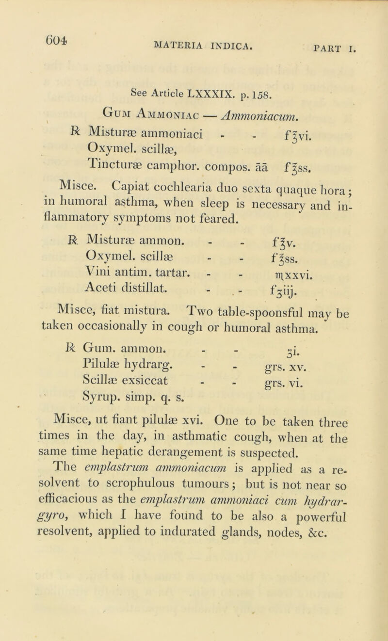 MATERIA INDICA. PART I. See Article LXXXIX. p. 158. Gum Ammoniac — Ammoniacum. R Misturae ammoniaci - - fjvi. Oxymel. scillse, lincturae camphor, compos, aa fjss. Misce. Capiat cochlearia duo sexta quaque bora; in humoral asthma, when sleep is necessary and in- flammatory symptoms not feared. R Misturae ammon. - - f^v. Oxymel. scillm - - flss. Vini antim. tartar. - - mxxvi. Aceti distillat. - _ ^ 3 iij • Misce, fiat mistura. Two table-spoonsful may be taken occasionally in cough or humoral asthma. R Gum. ammon. Pilulae hydrarg. Scillse exsiccat Syrup, simp. q. s. grs. xv. grs. vi. Misce, ut fiant pilulae xvi. One to be taken three times in the day, in asthmatic cough, when at the same time hepatic derangement is suspected. The emplastrum ammoniacum is applied as a re- solvent to scrophulous tumours; but is not near so efficacious as the emplastrum ammoniaci cum liydrar- gyro, which I have found to be also a powerful resolvent, applied to indurated glands, nodes, &c.