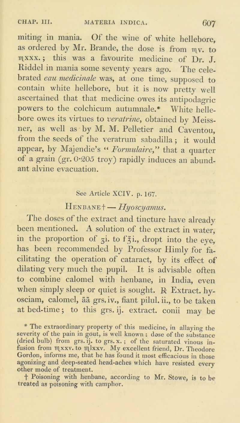 miting in mania. Of the wine of white hellebore, as ordered by Mr. Brande, the dose is from div. to mxxx.; this was a favourite medicine of Dr. J. Riddel in mania some seventy years ago. The cele- brated ecm medicinale was, at one time, supposed to contain white hellebore, but it is now pretty well ascertained that that medicine owes its antipodagric powers to the colchicum autumnale.* White helle- bore owes its virtues to t'eratrine, obtained by Meiss- ner, as well as by M. M. Pelletier and Caventou, from the seeds of the veratrum sabadilla; it would appear, by Majen die’s “ For midair e” that a quarter of a grain (gr. 0-205 troy) rapidly induces an abund- ant alvine evacuation. See Article XCIV. p. 167. Henbane + — Hyoscyamus. The doses of the extract and tincture have already been mentioned. A solution of the extract in water, in the proportion of 3L to fji., dropt into the eye, has been recommended by Professor Himly for fa- cilitating the operation of cataract, by its effect of dilating very much the pupil. It is advisable often to combine calomel with henbane, in India, even when simply sleep or quiet is sought. R Extract, hy- osciam, calomel, aa grs.iv., fiant pilul. ii., to be taken at bed-time; to this grs. ij. extract, conii may be * The extraordinary property of this medicine, in allaying the severity of the pain in gOut, is well known : dose of the substance (dried bulb) from grs. ij. to grs. x. ; of the saturated vinous in- fusion from T7\xxv. to TTpxxv. My excellent friend, Dr. Theodore Gordon, informs me, that he has found it most efficacious in those agonizing and deep-seated head-aches which have resisted every other mode of treatment. t Poisoning with henbane, according to Mr. Stowe, is to be treated as poisoning with camphor.