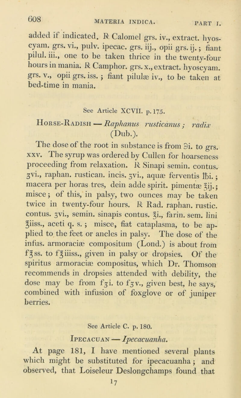 MATERIA INDICA. PART I. added if indicated. R Calomel grs. iv., extract, hyos- cyam. grs. vi., pulv. ipecac, grs. iij., opii grs. ij.; fiant pilul. iii., one to be taken thrice in the twenty-four hours in mania. R Camphor, grs. x., extract, hyoscyam. gis. v., opii grs. iss. ; fiant pilulse iv., to be taken at bed-time in mania. See Article XCVII. p. 175. Horse-Radish — Raphcmus rusticanus; radix (Dub.). The dose of the root in substance is from 3i. to grs. xxv. The syrup was ordered by Cullen for hoarseness proceeding from relaxation. R Sinapi semin. contus. 3vi., raphan. rustican. incis. 3vi., aquae ferventis !bi.; macera per lioras tres, dein adde spirit, pimentae ^ij.; misce; of this, in palsy, two ounces may be taken twice in twenty-four hours. R Rad. raphan. rustic, contus. 3vi., semin. sinapis contus. Ji., farin. sem. lini Jiiss., aceti q. s. ; misce, fiat cataplasma, to be ap- plied to the feet or ancles in palsy. The dose of the infus. armoraciae compositum (Lond.) is about from fjss. to f^iiiss., given in palsy or dropsies. Of the spiritus armoraciae compositus, which Dr. Thomson recommends in dropsies attended with debility, the dose may be from f$i. to fjv., given best, he says, combined with infusion of foxglove or of juniper berries. See Article C. p. 180. Ipecacuan — Ipecacuanha. At page 181, I have mentioned several plants which might be substituted for ipecacuanha; and observed, that Loiseleur Deslongchamps found that l7