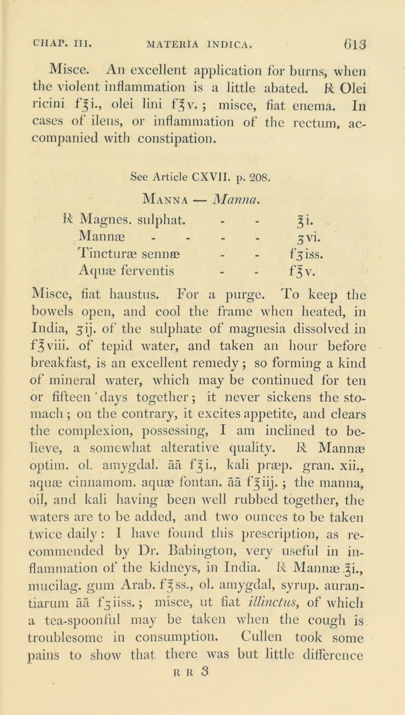 Misce. An excellent application for burns, when the violent inflammation is a little abated. R Olei ricini f^i., olei lini f^v. ; misce, fiat enema. In cases of ileus, or inflammation of the rectum, ac- companied with constipation. Misce, fiat haustus. For a purge. To keep the bowels open, and cool the frame when heated, in India, ^ij. of the sulphate of magnesia dissolved in f^viii. of tepid water, and taken an hour before breakfast, is an excellent remedy; so forming a kind of mineral wrater, which may be continued for ten or fifteen'days together; it never sickens the sto- mach ; on the contrary, it excites appetite, and clears the complexion, possessing, I am inclined to be- lieve, a somewhat alterative quality. R Mamim optim. ol. amygdal. aa fji., kali prsep. gran, xii., aqua? cinnamom. aqua? fontan. aa f^iij. ; the manna, oil, and kali having been well rubbed together, the waters are to be added, and two ounces to be taken twice daily: I have found this prescription, as re- commended by Dr. Babington, very useful in in- flammation of the kidneys, in India. R Manna? .^i., mucilag. gum Arab, f^ss., ol. amygdal, syrup, auran- tiarum aa f^iiss.; misce, nt fiat illinctus, of which a tea-spoonful may be taken when the cough is troublesome in consumption. Cullen took some pains to show that there was but little difference See Article CXV1I. p. 208. Manna — Manna. R Magnes. sulphat. Manna? Tinctura? senna? Aqua? ferventis r it 3