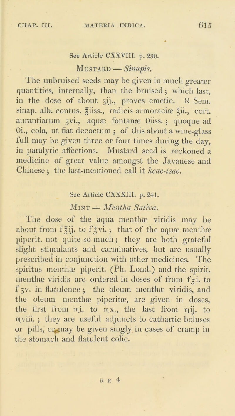 See Article CXXVIII. p. 230. Mustard — Sinapis. The unbruised seeds may be given in much greater quantities, internally, than the bruised; which last, in the dose of about 3ij., proves emetic. R Sem. sinap. alb. contus. Jiiss., radicis armoraciae Jii., cort. aurantiarum 3vi., aquas fontanae Oiiss. ; quoque ad Oi., cola, ut fiat decoctum ; of this about a wine-glass full may be given three or four times during the day, in paralytic affections. Mustard seed is reckoned a medicine of great value amongst the Javanese and Chinese ; the last-mentioned call it keae4sae. See Article CXXXIII. p. 241. Mint — Mentha Sativa. The dose of the aqua menthas viridis may be about from f^ij. to f^vi.; that of the aquas menthas piperit. not quite so much; they are both grateful slight stimulants and carminatives, but are usually prescribed in conjunction with other medicines. The spiritus menthas piperit. (Ph. Loud.) and the spirit, menthas viridis are ordered in doses of from f^i. to f 3v. in flatulence ; the oleum menthas viridis, and the oleum menthae piperitas, are given in doses, the first from mi. to n\x., the last from irpij. to ntviii. ; they are useful adjuncts to cathartic boluses or pills, oi^may be given singly, in cases of cramp in the stomach and flatulent colic. ii u 1