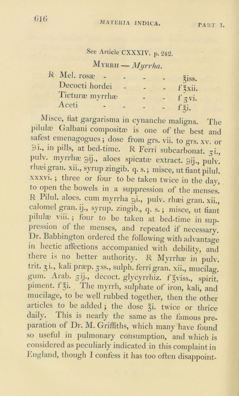 rART I. 616 See Article CXXXIV. p. 242. Myrrh — Myrrha. & Mel. rosae . Decocti hordei Ticturae myrrha? Aceti 31SS. f^xii. f 5 vi. n i. Misce, fiat gargarisma in cynanche maligna. The pilulas Galbani composite is one of the best and safest emenagogues; dose from grs. vii. to grs. xv. or 9i., in pills, at bed-time. R Ferri subcarbonat. -i puh. myrrha? gij., aloes spicatse extract. 9ij., pulv. 1 haai gum. xii., syrup zingib. q. s.; misce, ut fiant pilul. xxxvi. ; three or four to be taken twice in the day, to open the bowels in a suppression of the menses. R 1 ilul. aloes, cum myrrha ^i., pulv. rhsei gran, xii., calomel gran, ij., syrup, zingib., q. s.; misce, ut fiant pilula? viii. ; four to be taken at bed-time in sup- pi ession of the menses, and repeated if necessary. Dr. Babbington ordered the following with advantage in hectic affections accompanied with debility, and there is no better authority. R Myrrhse in pulv. trit. 3L, kali praep. ^ss., sulph. ferri gran, xii., mucilag. gum. Aiah. 51J., decoct, g’lycyrrhiz. f^viss., spirit, piment. t %i. Die myrrh, sulphate of iron, kali, and mucilage, to be well rubbed together, then the other articles to be added ; the dose %i. twice or thrice daily. This is nearly the same as the famous pre- paration of Dr. M. Griffiths, which many have found so useful in pulmonary consumption, and which is considered as peculiarly indicated in this complaint in England, though I confess it has too often disappoint-