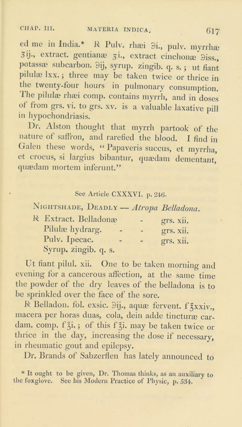 cd me 111 India.* R Pulv. rhasi 9i.} pulv. myrrha? 3ij., extract, gentiana? 5i., extract cinchonae 9iss., Potassa? subcarbon. 9ij, syrup, zingib. q. s. ; ut Pant pilulae Ixx.; three may be taken twice or thrice in the twenty-four hours in pulmonary consumption, 'file pilulae rhaei comp, contains myrrh, and in doses of from grs. vi. to grs. xv. is a valuable laxative pill in hypochondriasis. Dr. Alston thought that myrrh partook of the nature of saffron, and rarefied the blood. I find in Galen these words, “ Papaveris succus, et myrrha, et crocus, si largius bibantur, quaedam dementant, quaedam mortem inferunt.,, See Article CXXXVI. p. 246- Nightshade, Deadly —- Atropa Belladona. R Extract. Belladona? - grs. xii. Pilulae hydrarg. - - grs. xii. Pulv. Ipecac. - - grs. xii. Syrup, zingib. q. s. Ut fiant pilul. xii. One to be taken morning and evening for a cancerous affection, at the same time the powder of the dry leaves of the belladona is to be sprinkled over the face of the sore. R Belladon. fol. exsic. 9ij., aquae fervent, f gxxiv., macera per horas duas, cola, dein adde tincturge car- dam. comp, f Ji.; of this f gi. may be taken twice or thrice in the day, increasing the dose if necessary, in rheumatic gout and epilepsy. Dr. Brands of Sabzerflen has lately announced to * It ought to be given, Dr. Thomas thinks, as an auxiliary to the foxglove. See his Modern Practice of Physic, p. 534.