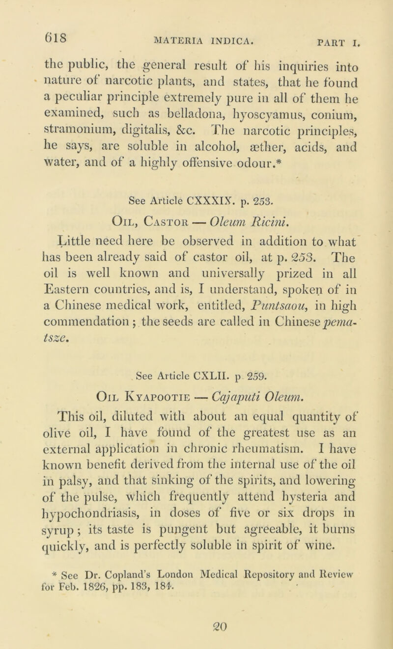 PART I. the public, the general result of his inquiries into nature of narcotic plants, and states, that he found a peculiar principle extremely pure in all of them he examined, such as belladona, hyoscyamus, conium, stramonium, digitalis, &c. The narcotic principles, he says, are soluble in alcohol, aether, acids, and water, and of a highly offensive odour.* See Article CXXXIX. p. 253. Oil, Castor — Oleum Ricini. Little need here be observed in addition to what has been already said of castor oil, at p. 253. The oil is well known and universally prized in all Eastern countries, and is, I understand, spoken of in a Chinese medical work, entitled, Puntsaou, in high commendation; the seeds are called in Chinese pema- tsze. See Article CXLII. p 259. Oil Kyapootie — Cajaputi Oleum. This oil, diluted with about an equal quantity of olive oil, I have found of the greatest use as an external application in chronic rheumatism. I have known benefit derived from the internal use of the oil in palsy, and that sinking of the spirits, and lowering of the pulse, which frequently attend hysteria and hypochondriasis, in doses of five or six drops in syrup; its taste is pungent but agreeable, it burns quickly, and is perfectly soluble in spirit of wine. * See Dr. Copland’s London Medical Repository and Review for Feb. 1826, pp. 183, 18*. 20