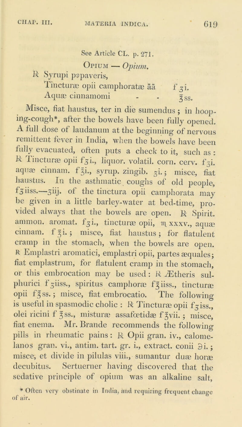 See Article CL. p. 271. Opium — Opium. ft Syrupi pspaveris, Tincturae opii camphoratae aa Aquae cinnamomi Misce, fiat haustus, ter in die sumendus ; in hoop- ing-cough*, after the bowels have been fully opened. A full dose of laudanum at the beginning of nervous lemittent fever in India, when the bowels have been fully evacuated, often puts a check to it, such as : ft Tincturae opii f^i., liquor, volatil. corn. cerv. f^i. aquae cinnam. f Ji., syrup, zingib. si. ; misce, fiat haustus. In the asthmatic coughs of old people, f 5 iiss.—^iij. of the tinctura opii camphorata may be given in a little barley-water at bed-time, pro- vided always that the bowels are open. R Spirit, ammon. aromat. fiji., tincturae opii, iq. xxxv., aquae cinnam. fji. ; misce, fiat haustus; for flatulent cramp in the stomach, when the bowels are open. R Emplastri aromatici, emplastri opii, partes aequales; fiat emplastrum, for flatulent cramp in the stomach, or this embrocation may be used: ft AStheris sul- phurici f^iiss., spiritus camphorae f^ iiss., tincturae opii fgss.; misce, fiat embrocatio. The following is useful in spasmodic cholic : ft Tincturae opii f-iss., olei ricini f Jss., misturae assafoetidae f Jvii. ; misce, fiat enema. Mr. Brande recommends the following O pills in rheumatic pains: R Opii gran, iv., calome- lanos gran, vi., antim. tart. gr. i., extract, conii 9i.; misce, et divide in pilulas viii., sumantur duae horae decubitus. Sertuerner having discovered that the sedative principle of opium was an alkaline salt, * Often very obstinate in India, and requiring frequent change of air. f fss.