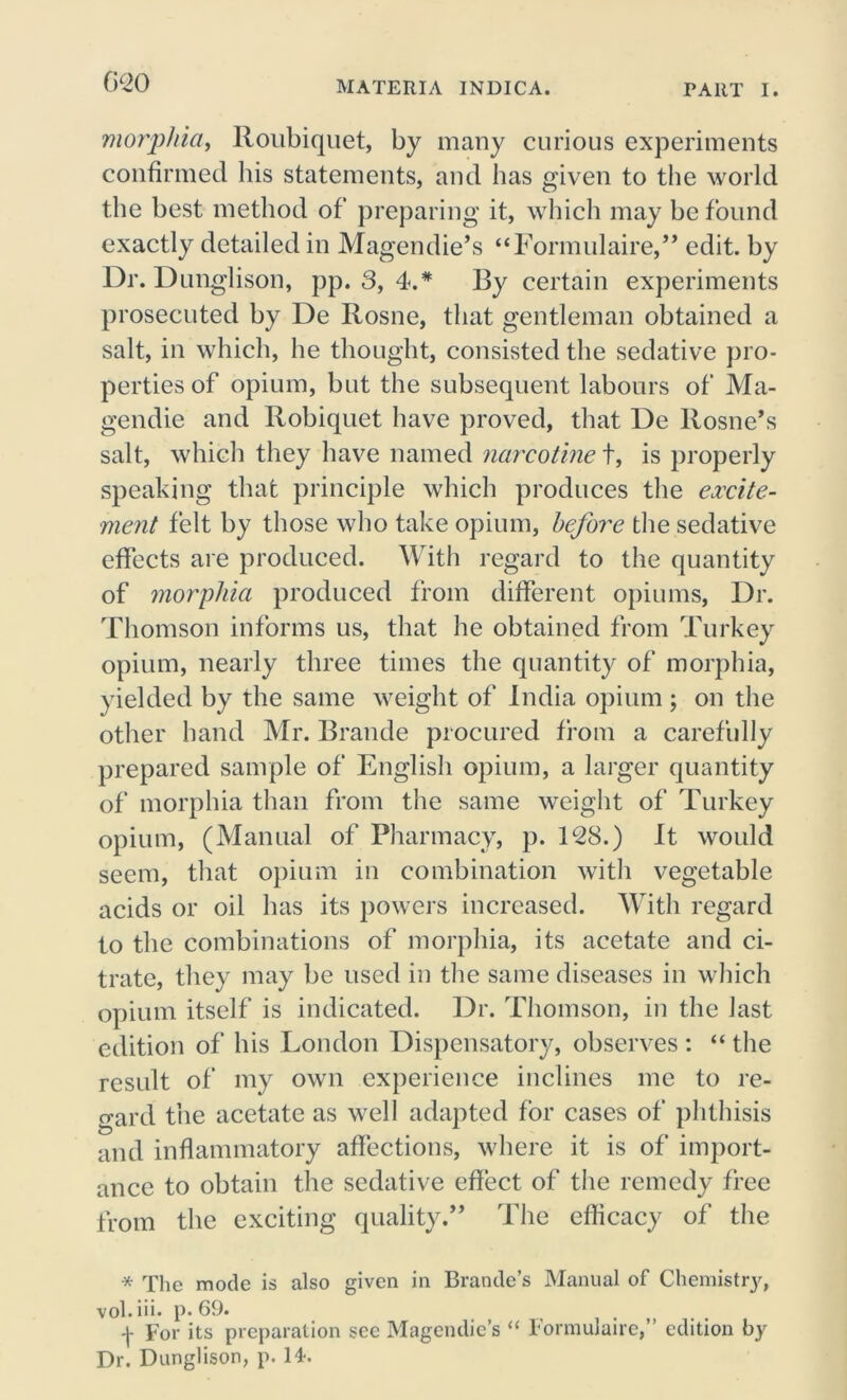 020 morphia, Roubiquet, by many curious experiments confirmed his statements, and has given to the world the best method of preparing it, which may be found exactly detailed in Magendie’s “Formulaire,” edit, by Dr. Dunglison, pp. 3, 4.* By certain experiments prosecuted by De Rosne, that gentleman obtained a salt, in which, he thought, consisted the sedative pro- perties of opium, but the subsequent labours of Ma- gendie and Robiquet have proved, that De Rosne*s salt, which they have named narcotine t, is properly speaking that principle which produces the excite- ment felt by those who take opium, before the sedative effects are produced. With regard to the quantity of morphia produced from different opiums, Dr. Thomson informs us, that he obtained from Turkey opium, nearly three times the quantity of morphia, yielded by the same weight of India opium ; on the other hand Mr. Brande procured from a carefully prepared sample of English opium, a larger quantity of morphia than from the same weight of Turkey opium, (Manual of Pharmacy, p. 128.) It would seem, that opium in combination with vegetable acids or oil has its powers increased. With regard to the combinations of morphia, its acetate and ci- trate, they may be used in the same diseases in which opium itself is indicated. Dr. Thomson, in the last edition of his London Dispensatory, observes : “ the result of my own experience inclines me to re- gard the acetate as well adapted for cases of phthisis and inflammatory affections, where it is of import- ance to obtain the sedative effect of the remedy free from the exciting quality.,, The efficacy of the * The mode is also given in Brande’s Manual of Chemistry, vol.iii. p. 69. For its preparation see Magendie’s “ Formulaire,” edition by