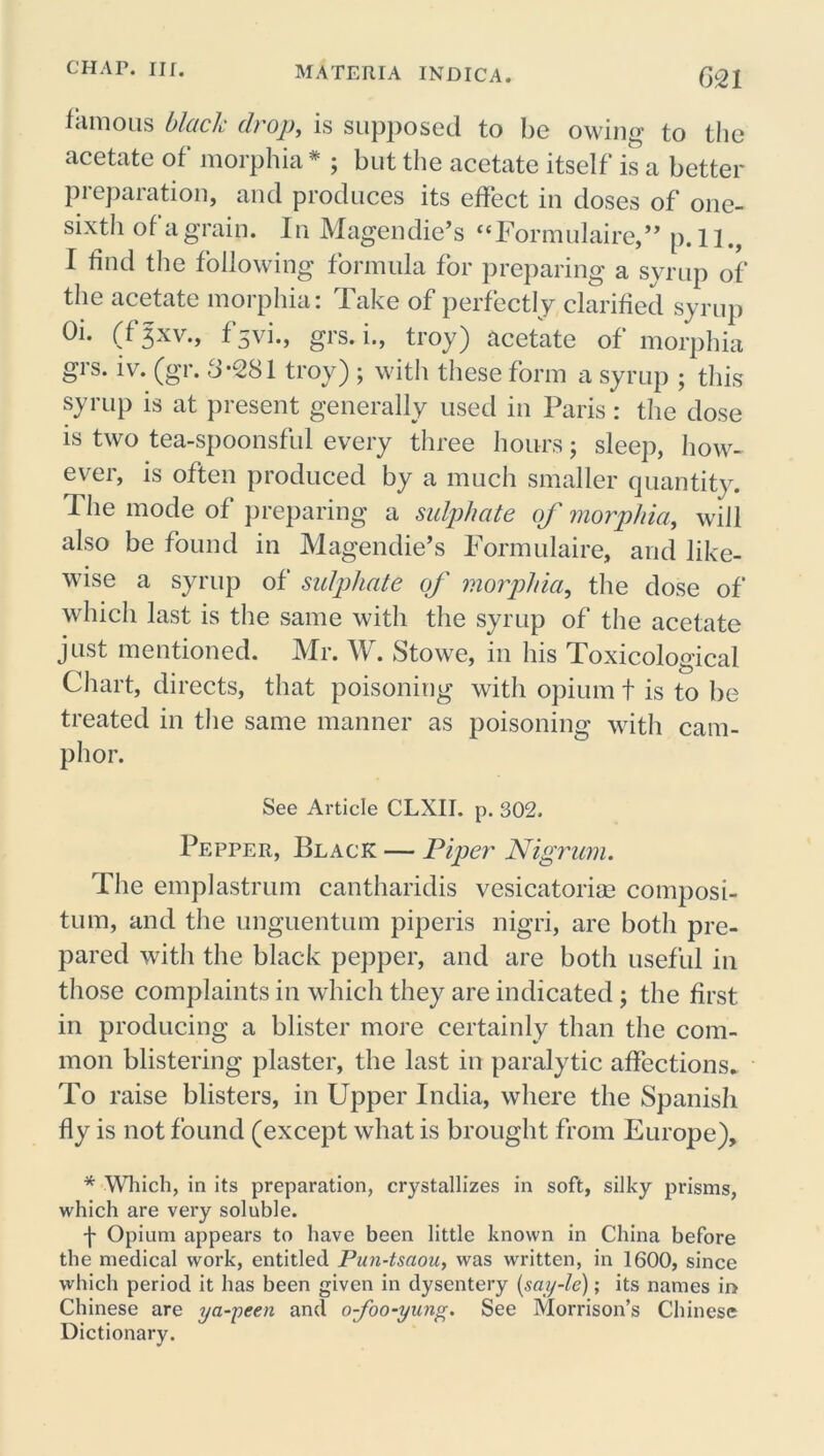 famous black drop, is supposed to be owing to the acetate of morphia * ; but the acetate itself is a better preparation, and produces its effect in doses of one- sixth of a grain. In Magendie’s “Eormulaire,” p. l].f I find the following formula for preparing a syrup of the acetate morphia: Take of perfectly clarified syrup Oi. (f Jxv., f 5vi., grs. i., troy) acetate of morphia grs. iv. (gr. 3-281 troy) ; with these form a syrup ; this syrup is at present generally used in Paris: the dose is two tea-spoonsful every three hours; sleep, how- ever, is often produced by a much smaller quantity. The mode of preparing a sulphate of morphia, will also be found in Magendie’s Formulaire, and like- wise a syrup of sulphate of morphia, the dose of which last is the same with the syrup of the acetate just mentioned. Mr. W. Stowe, in his Toxicological Chart, directs, that poisoning with opium t is to be treated in the same manner as poisoning with cam- phor. See Article CLXII. p. 302. Pepper, Black — Piper Nigrum. The emplastrum cantharidis vesicatoriae composi- tum, and the unguentum piperis nigri, are both pre- pared with the black pepper, and are both useful in those complaints in which they are indicated; the first in producing a blister more certainly than the com- mon blistering plaster, the last in paralytic affections. To raise blisters, in Upper India, where the Spanish fly is not found (except what is brought from Europe), * Which, in its preparation, crystallizes in soft, silky prisms, which are very soluble. f Opium appears to have been little known in China before the medical work, entitled Pun-tsaou, was written, in 1600, since which period it has been given in dysentery (say-le); its names ii> Chinese are ya-peen and o-foo-yung. See Morrison’s Chinese Dictionary.