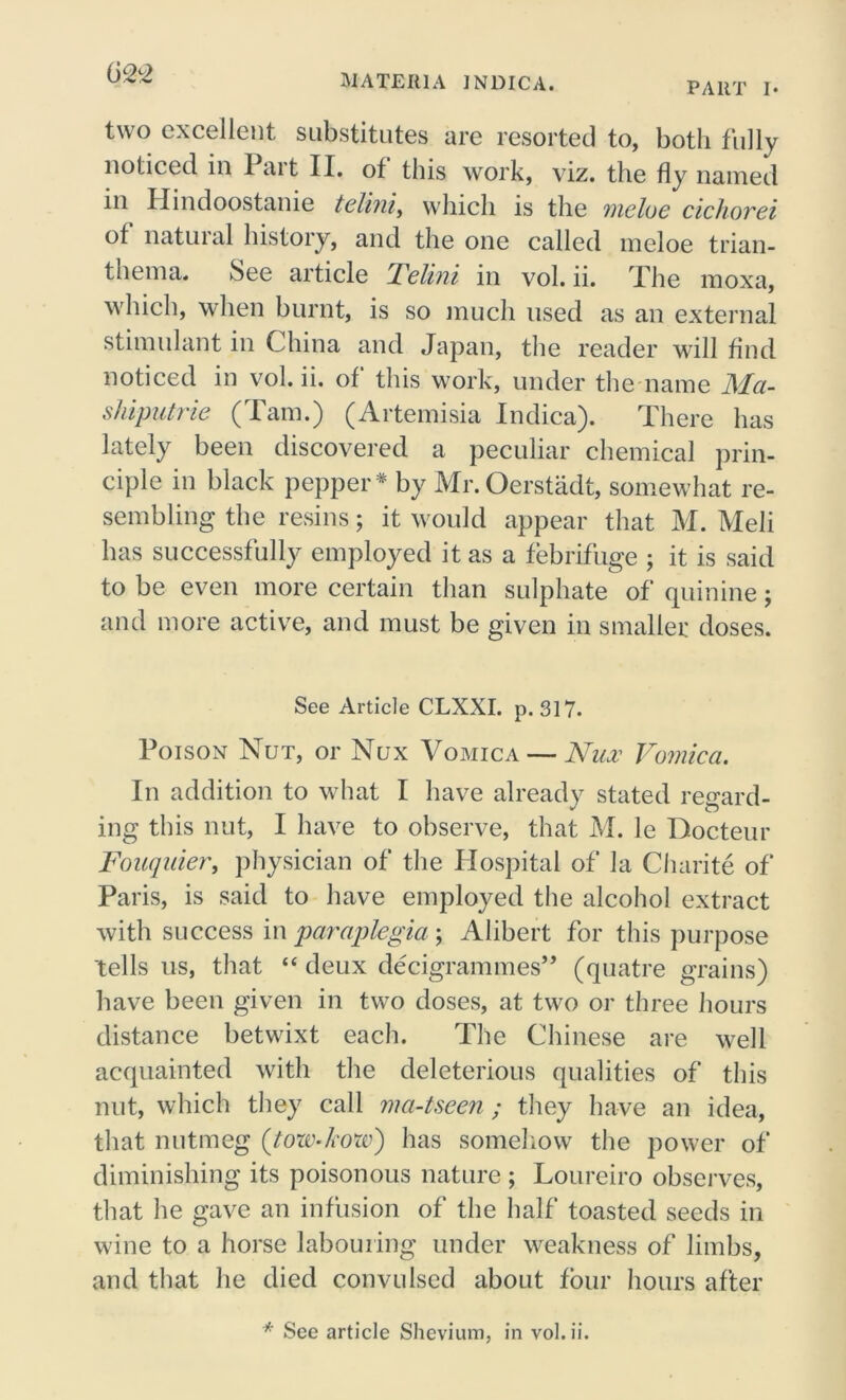 two excellent substitutes are resorted to, both fully noticed in I ait II. of this work, viz. the fly named in Hindoostanie teliniy which is the meloe cichorei of natural history, and the one called meloe trian- thema. See article Telini in vol. ii. The moxa, which, when burnt, is so much used as an external stimulant in China and Japan, the reader will find noticed in vol. ii. of this work, under the name Ma- shiputrie (Tam.) (Artemisia Indica). There has lately been discovered a peculiar chemical prin- ciple in black pepper * by Mr.Oerstadt, somewhat re- sembling the resins; it would appear that M. Meli has successfully employed it as a febrifuge ; it is said to be even more certain than sulphate of quinine; and more active, and must be given in smaller doses. See Article CLXXI. p. 317- Poison Nut, or Nux Vomica — Nilv Vomica. In addition to what I have already stated regard- ing this nut, I have to observe, that M. le Bocteur Fauquier, physician of the Hospital of la Charite of Paris, is said to have employed the alcohol extract with success in paraplegia ; Alibert for this purpose tells us, that “ deux decigrammes’’ (quatre grains) have been given in two doses, at two or three hours distance betwixt each. The Chinese are well acquainted with the deleterious qualities of this nut, which they call ma-tseen; they have an idea, that nutmeg (tow-how) has somehow the power of diminishing its poisonous nature ; Loureiro observes, that he gave an infusion of the half toasted seeds in wine to a horse labouring under weakness of limbs, and that he died convulsed about four hours after * See article Shevium, in vol. ii.