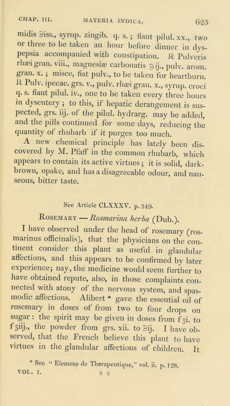 midis 9iss., syrup, zingib. q. s. ; fiant pilul. xx., two 01 thiee to be taken an hour before dinner in dys- pepsia accompanied with constipation. R Pulveris rhaei gran, viii., magnesiae carbonatis 9ij.,pulv. arom. gran. x. ; misce, fiat pulv., to be taken for heartburn. Pulv. ipecac, grs. v., pulv. rhaei gran, x., syrup, croci q. s. fiant pilul. iv., one to be taken every three hours in dysentery; to this, if hepatic derangement is sus- pected, grs. iij. of the pilul. hydrarg. may be added, and the pills continued for some days, reducing the quantity of rhubarb if it purges too much. A new chemical principle has lately been dis- covered by M. Pfaff in the common rhubarb, which appeals to contain its active virtues ; it is solid, dark- biown, opake, and has a disagreeable odour, and nau- seous, bitter taste. See Article CLXXXV. p. 349. Rosemary —Rosmarina herba (Dub.). I have observed under the head of rosemary (ros- marinus officinalis), that the physicians on the con- tinent consider this plant as useful in glandular affections, and this appears to be confirmed by later experience; nay, the medicine would seem further to have obtained repute, also, in those complaints con- nected with atony of the nervous system, and spas- modic affections. Alibert * gave the essential oil of rosemary in doses of from two to four drops on sugar : the spirit may be given in doses from f5i. to f siij., the powder from grs. xii. to 3ij. I have ob- served, that the French believe this plant to have virtues in the glandular affections of children. It * See “ Elemens de Therapeutique,” vol. ii. p. ] 28. VOL. I. S S