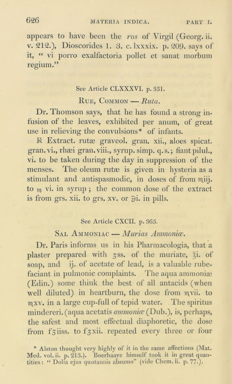 626 appears to have been the ros of Virgil (Georg, ii. v. 212.), Dioscorides 1. 3. c. lxxxix. p. 209. says of it, “ vi porro exalfactoria pollet et sanat morbum regium.” See Article CLXXXVI. p.351. Rue, Common — Ruta. Dr. Thomson says, that he has found a strong in- fusion of the leaves, exhibited per anum, of great use in relieving the convulsions* of infants. R Extract, rutse graveol. gran, xii., aloes spicat. gran.vi., rhsei gran.viii., syrup, simp. q.s.; fiantpduh, vi. to be taken during the day in suppression of the menses. The oleum rutae is given in hysteria as a stimulant and antispasmodic, in doses of from npiij. to m vi. in syrup ; the common dose of the extract is from grs. xii. to grs. xv. or 9i. in pills. See Article CXCII. p. 365. Sal Ammoniac — Murias Ammonias. Dr. Paris informs us in his Pharmacologia, that a plaster prepared with ^ss. of the muriate, Ji. of soap, and ij. of acetate of lead, is a valuable rube- faciant in pulmonic complaints. The aqua ammonia; (Edin.) some think the best of all antacids (when well diluted) in heartburn, the dose from mvii. to ti^xv. in a large cup-full of tepid water. The spiritus mindereri. (aqua acetatis ammonia? (Dub.), is, perhaps, the safest and most effectual diaphoretic, the dose from f^iiss. to fjxii. repeated every three or four * Alston thought very highly of it in the same affections (Mat. Med. vol.ii. p. 213.). Boerhaave himself took it in great quan-