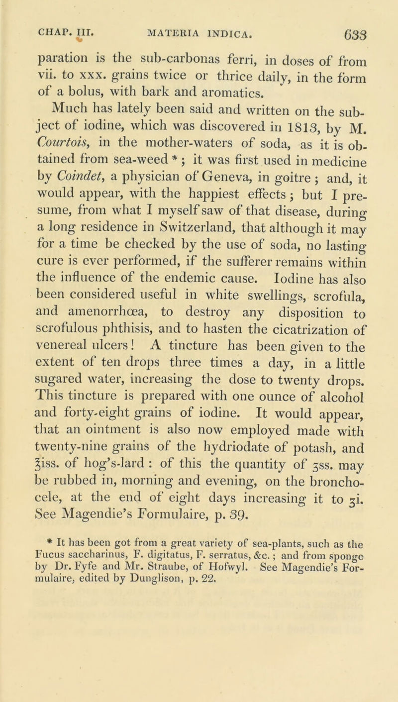 paration is the sub-carbonas ferri, in doses of from vii. to xxx. grains twice or thrice daily, in the form of a bolus, with bark and aromatics. Much has lately been said and written on the sub- ject of iodine, which was discovered in 1813, by M. Courtois, in the mother-waters of soda, as it is ob- tained from sea-weed * ; it was first used in medicine by Comdet, a physician of Geneva, in goitre ; and, it would appear, with the happiest effects; but I pre- sume, from what I myself saw of that disease, during a long residence in Switzerland, that although it may for a time be checked by the use of soda, no lasting cure is ever performed, if the sufferer remains within the influence of the endemic cause. Iodine has also been considered useful in white swellings, scrofula, and amenorrhoea, to destroy any disposition to scrofulous phthisis, and to hasten the cicatrization of venereal ulcers! A tincture has been given to the extent of ten drops three times a day, in a little sugared water, increasing the dose to twenty drops. This tincture is prepared with one ounce of alcohol and forty-eight grains of iodine. It would appear, that an ointment is also now employed made with twenty-nine grains of the hydriodate of potash, and Jiss. of hog’s-lard : of this the quantity of 3SS. may be rubbed in, morning and evening, on the bronclio- cele, at the end of eight days increasing it to 3k See Magendie’s Formulaire, p. 39* * It has been got from a great variety of sea-plants, such as the Fucus saccharinus, F. digitatus, F. serratus, &c.; and from sponge by Dr. Fyfe and Mr. Straube, of Hofvvyl. See Magendie’s For- mulaire, edited by Dunglison, p. 22.
