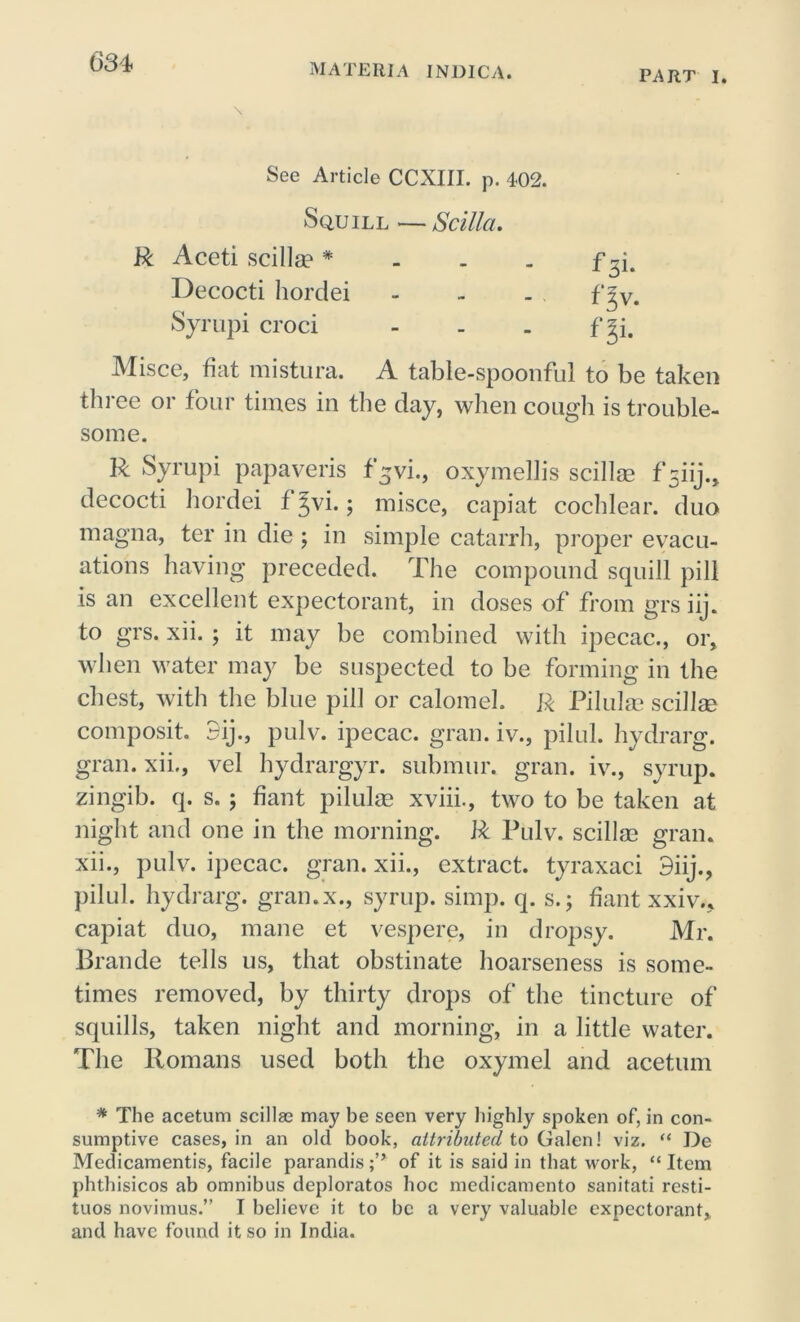 MATERIA INDICA. PART I. \ See Article CCXIII. p. 402. Squill — Scilia. R Aceti scilla? * Decocti hordei Syrupi croci Misce, fiat mistura. A table-spoonful to be taken three or four times in the day, when cough is trouble- some. R Syrupi papaveris f^vi., oxymellis scillse fsiij.» decocti hordei f Jvi.; misce, capiat cochlear, duo magna, ter in die ; in simple catarrh, proper evacu- ations having preceded. The compound squill pill is an excellent expectorant, in doses of from grs iij. to grs. xii. ; it may be combined with ipecac., or, when water may be suspected to be forming in the chest, with the blue pill or calomel. R Pilulse scillse composit. 3ij., pulv. ipecac, gran, iv., pilul. hydrarg. gran, xii., vel hydrargyr. submur. gran, iv., syrup, zingib. q. s. ; fiant pilulae xviii., two to be taken at night and one in the morning. R Pulv. scillse gran, xii., pulv. ipecac, gran, xii., extract, tyraxaci 9iij., pilul. hydrarg. gran.x., syrup, simp. q. s.; fiant xxiv.. capiat duo, mane et vespere, in dropsy. Mr. Brande tells us, that obstinate hoarseness is some- times removed, by thirty drops of the tincture of squills, taken night and morning, in a little water. The Romans used both the oxymel and acetum * The acetum scillae may be seen very highly spoken of, in con- sumptive cases, in an old book, attributed to Galen! viz. “ De Medicamentis, facile parandis;” of it is said in that work, “Item phthisicos ab omnibus deploratos hoc medicamento sanitati resti- tuos novimus.” I believe it to be a very valuable expectorant, and have found it so in India.