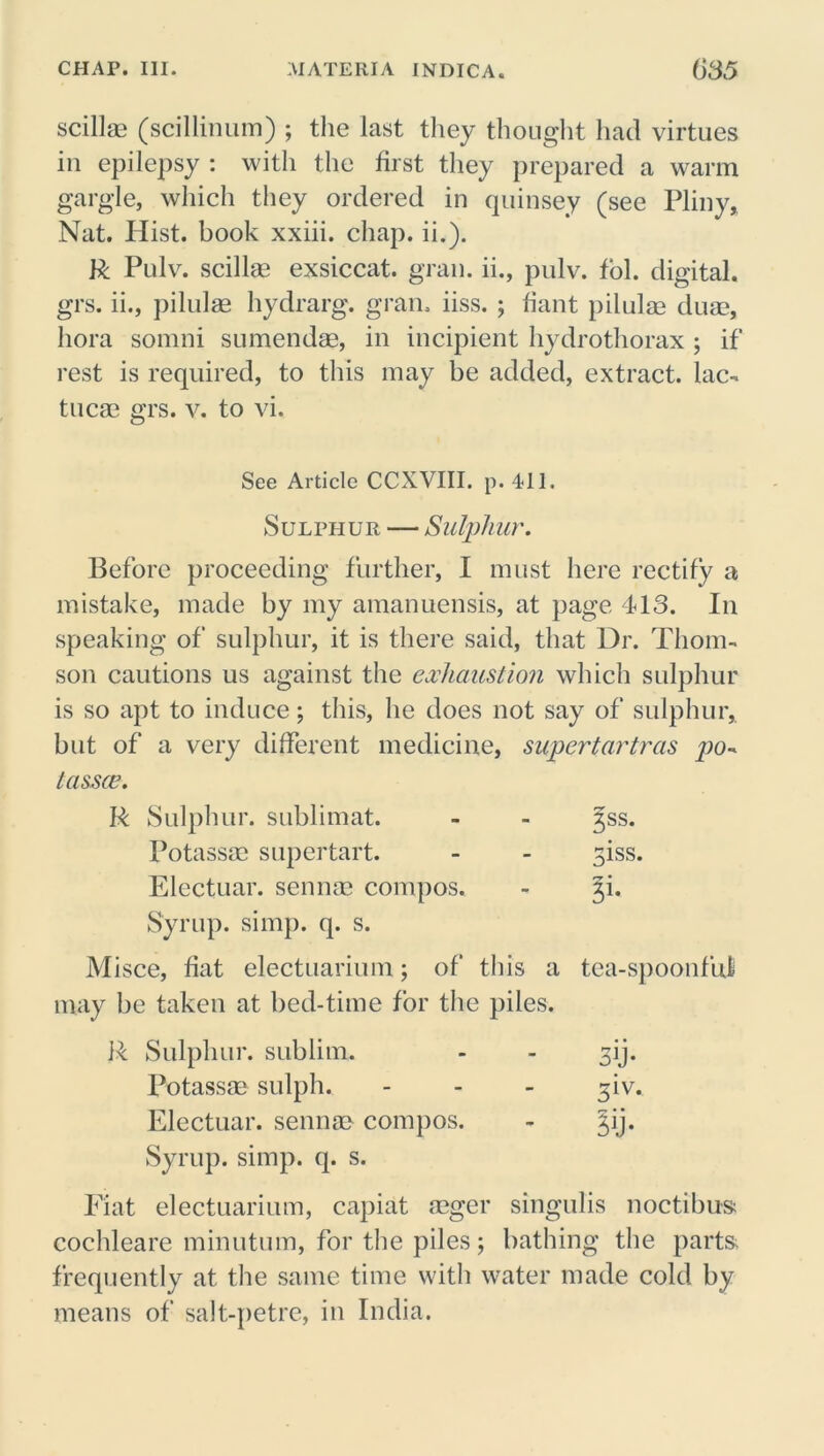 scillae (scillinum) ; the last they thought had virtues in epilepsy : with the first they prepared a warm gargle, which they ordered in quinsey (see Pliny, Nat. Hist, book xxiii. chap. ii.). R Pulv. scillae exsiccat. gran, ii., pulv. fol. digital, grs. ii., pilulse hydrarg. gram iiss. ; fiant pilulae duae, hora somni sumendae, in incipient hydrothorax ; if rest is required, to this may be added, extract, lac- tucae grs. v. to vi. See Article CCXVIII. p. 411. Sulphur — Sulphur. Before proceeding further, I must here rectify a mistake, made by my amanuensis, at page 413. In speaking of sulphur, it is there said, that Dr. Thom- son cautions us against the exhaustion which sulphur is so apt to induce; this, he does not say of sulphur, but of a very different medicine, supertartras tassce. R Sulphur, sublimat. Potassae super tart. Electuar. sennae compos. Syrup, simp. q. s. Misce, fiat electuarium; of tins a may be taken at bed-time for the piles. R Sulphur, sublim. Potassae sulph. Electuar. sennae compos. Syrup, simp. q. s. Fiat electuarium, capiat aeger singulis noctibus; cochleare minutum, for the piles; bathing the parts, frequently at the same time with water made cold by means of salt-petre, in India. 3ss. 3iss. tea-spoonfuj 3b* 3iv. ?ij*