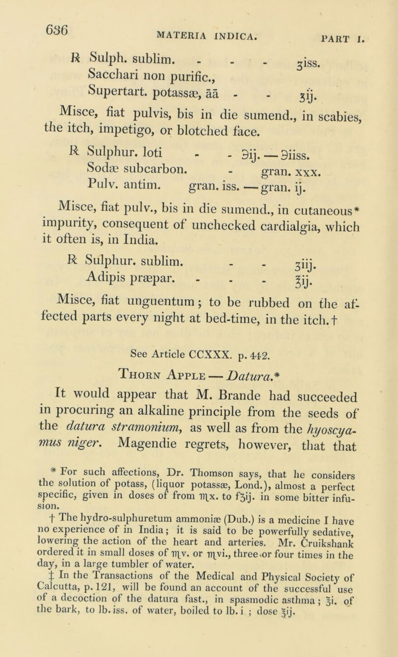 materia indica. PART I. R Sulph. sublim. ... ^iss. Saccliari non purific., Supeitait. potassss, aa - - ^ij. Misce, fiat pulvis, bis in die sumend., in scabies, the itch, impetigo, or blotched face. R Sulphur, loti - - 3ij.—9iiss. Sodas subcarbon. - gran. xxx. Pulv. antim. gran. iss. —gran. ij. Misce, fiat pulv., bis in die sumend., in cutaneous* impuiity, consequent of unchecked cardialgia, which it often is, in India. R Sulphur, sublim. . . 3iij. Adipis praepar. - . . Misce, fiat unguentum; to be rubbed on the afl fected parts every night at bed-time, in the itcli.t See Article CCXXX. p. 44-2. Thorn Apple — Batura * It would appear that M. Brande had succeeded in procuring an alkaline principle from the seeds of the datura stramonium, as well as from the hyoscya- mus niger. Magendie regrets, however, that that Toi such affections, Dr. Thomson says, that he considers the solution of potass, (liquor potassse, Lond.), almost a perfect specific, given in doses of from ti\x. to f5ij. in some bitter infu- sion. f The hydro-sulphuretum ammoniae (Dub.) is a medicine I have no experience of in India; it is said to be powerfully sedative, lowering the action of the heart and arteries. Mr. Cruikshank ordered it in small doses of i?|v. or njvi., three .or four times in the day, in a large tumbler of water. t In the Transactions of the Medical and Physical Society of Calcutta, p. 121, will be found an account of the successful use of a decoction of the datura fast., in spasmodic asthma; 51. of the bark, to lb. iss. of water, boiled to lb. i ; dose ^ij.