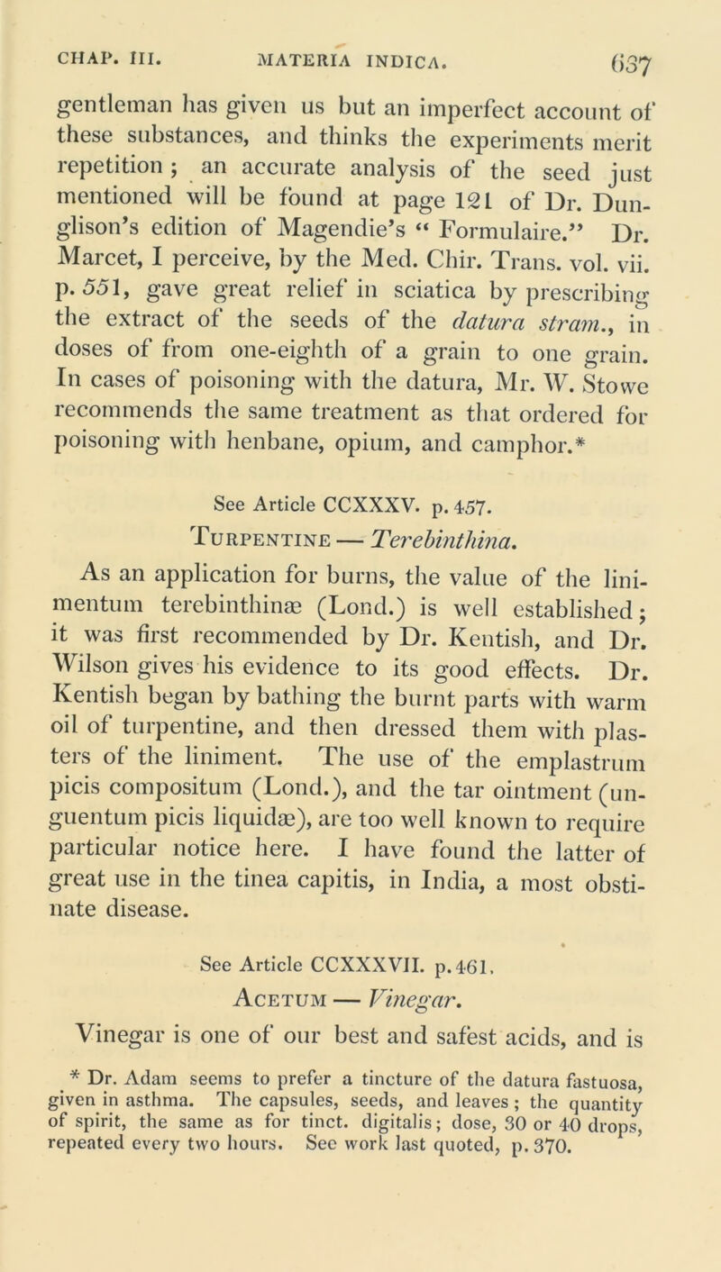 gentleman has given us but an imperfect account of these substances, and thinks the experiments merit lepetition , an accmate analysis of the seed just mentioned will be found at page 12 L of Dr. Dun- glison’s edition of Magendie’s “ Formulaire.” Dr. Marcet, I perceive, by the Med. Cliir. Trans, vol. vii. p. 551, gave great relief in sciatica by prescribing the extract of the seeds of the datura strain., in doses of from one-eighth of a grain to one grain. In cases of poisoning with the datura, Mr. W. Stowe recommends the same treatment as that ordered for poisoning witli henbane, opium, and camphor.* See Article CCXXXV. p. 457. Turpentine — Terebinthina. As an application for burns, the value of the lini- mentum terebinthinae (Lond.) is well established; it was first recommended by Dr. Kentish, and Dr. Wilson gives his evidence to its good effects. Dr. Kentish began by bathing the burnt parts with warm oil of turpentine, and then dressed them with plas- ters of the liniment. The use of the emplastrum picis compositum (Lond.), and the tar ointment (un- guentum picis liquidse), are too well known to require particular notice here. I have found the latter of great use in the tinea capitis, in India, a most obsti- nate disease. See Article CCXXXVII. p.4-61. Acetum — Vinegar. Vinegar is one of our best and safest acids, and is * Dr. Adam seems to prefer a tincture of the datura fastuosa, given in asthma. The capsules, seeds, and leaves ; the quantity of spirit, the same as for tinct. digitalis; dose, 30 or 40 drops, repeated every two hours. Sec work last quoted, p. 370.