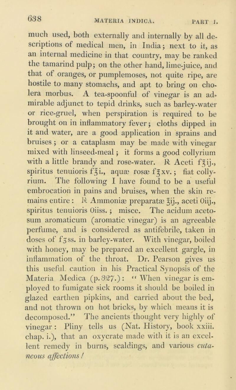 MATERIA JNDICA. PART I. much used, both externally and internally by all de- scriptions of medical men, in India; next to it, as an internal medicine in that country, may be ranked the tamarind pulp; on the other hand, lime-juice, and that of oranges, or pumplemoses, not quite ripe, are hostile to many stomachs, and apt to bring on cho- lera morbus. A tea-spoonful of vinegar is an ad- mirable adjunct to tepid drinks, such as barley-water or rice-gruel, when perspiration is required to be brought on in inflammatory fever; cloths dipped in it and water, are a good application in sprains and bruises ; or a cataplasm may be made with vinegar mixed with linseed-meal; it forms a good collyrium with a little brandy and rose-water. R Aceti f^ij., spiritus tenuioris f*3 i., aquae rosaef^xv.; fiat colly- rium. The following I have found to be a useful embrocation in pains and bruises, when the skin re- mains entire : R Ammonias preparatag %ij., aceti Oiij., spiritus tenuioris Oiiss. ; misce. The acidum aceto- sum aromaticum (aromatic vinegar) is an agreeable perfume, and is considered as antifebrile, taken in doses of fjss. in barley-water. With vinegar, boiled with honey, may be prepared an excellent gargle, in inflammation of the throat. Dr. Pearson gives us this useful caution in his Practical Synopsis of the Materia Medica (p. 327-) : “When vinegar is em- ployed to fumigate sick rooms it should be boiled in glazed earthen pipkins, and carried about the bed, and not thrown on hot bricks, by which means it is decomposed.” The ancients thought very highly of vinegar : Pliny tells us (Nat. History, book xxiii. chap, i.), that an oxycrate made with it is an excel- lent remedy in burns, scaldings, and various cuta- neous affections !