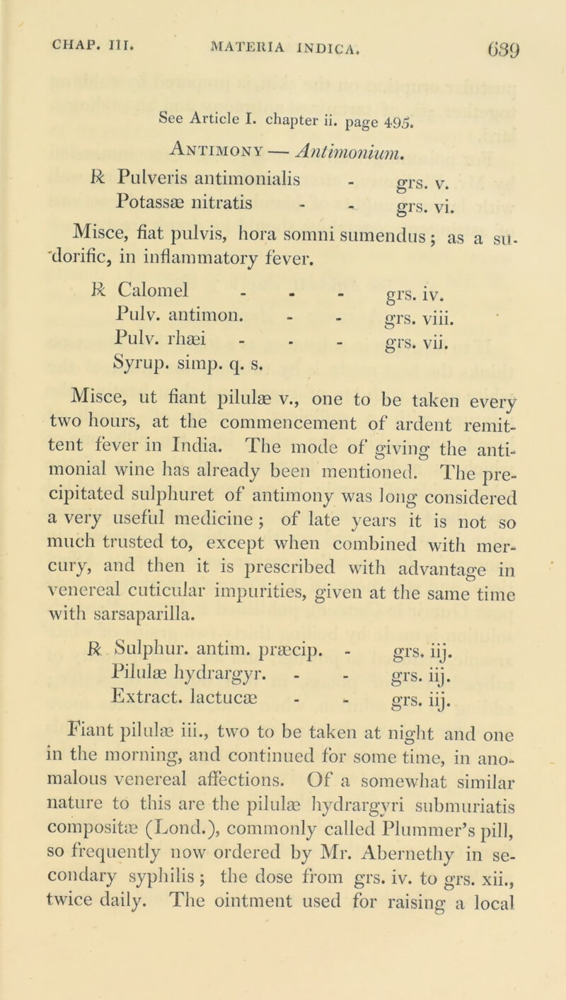 See Article I. chapter ii. page 495. Antimony — Antimonium. R Pulveris antimonialis Potassae nitratis - - gr.s. Vi. Misce, fiat pulvis, hora somni sumendus; as a sit- 'dorific, in inflammatory fever. grs. v. R Calomel ... grs. iv< Pulv. antimon. - - grs. viii. Pulv. rlitei - . . grs. vii. Syrup, simp. q. s. Misce, ut fiant pilulae v., one to be taken every two hours, at the commencement of ardent remit- tent fever in India. The mode of giving the anti- monial wine has already been mentioned. The pre- cipitated sulphuret of antimony was long considered a very useful medicine ; of late years it is not so much trusted to, except when combined with mer- cury, and then it is prescribed with advantage in venereal cuticular impurities, given at the same time with sarsaparilla. R Sulphur, antim. praecip. - grs, iij. Pilulae hydrargyr. - - grs. iij. Extract, lactucae - - grs. iij. Fiant pilulae iii., two to be taken at night and one in the morning, and continued for some time, in ano- malous venereal affections. Of a somewhat similar nature to this are the pilulae hydrargyri submuriatis composite (Lond.), commonly called Plummer’s pill, so frequently now ordered by Mr. Abernethy in se- condary syphilis ; the dose from grs. iv. to grs. xii., twice daily. The ointment used for raising a local