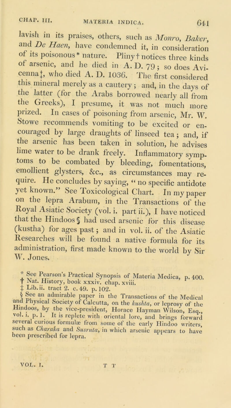 Javish iii its praises, others, such as Monro, Baker, and Be Haen, have condemned it, in consideration of its poisonous * nature. Pliny t notices three kinds of arsenic, and he died in A. D. 79; so does Avi- cenna J, who died A. D. 1036. The first considered this mineral merely as a cautery; and, in the days of the latter (for the Arabs borrowed nearly all from the Greeks), I presume, it was not much more prized. In cases of poisoning from arsenic, Mr. W. Stowe recommends vomiting to be excited or en- couraged by large draughts of linseed tea; and, if the arsenic has been taken in solution, he advises lime water to be drank freely. Inflammatory symp- toms to be combated by bleeding, fomentations, emollient glysters, &c., as circumstances may re- quire. He concludes by saying, “ no specific antidote yet known.” See Toxicological Chart. In my paper on the lepra Arabum, in the Transactions of the Poyal Asiatic Society (vol. i. part ii.), I have noticed that the Hindoos § had used arsenic for this disease (kustha) for ages past; and in vol. ii. of the Asiatic Researches will be found a native formula for its administration, first made known to the world by Sir W. Jones* , Person s Practical Synopsis of Materia Medica, p. 400. T -Nat. History, book xxxiv. chap, xviii. t Lib- ii. tract 2. c. 49. p. 102. § See an admirable paper in the Transactions of the Medical anc 1 lysical Society of Calcutta, on the kushta, or leprosy of the Hindoos, by the vice-president, Horace Hayman Wilson, Esq., vol. i. p. 1. It is replete with oriental lore, and brings forward several curious formulas from some of the early Hindoo writers, such as Charakn and Susruta, in which arsenic appears to have been prescribed for lepra.