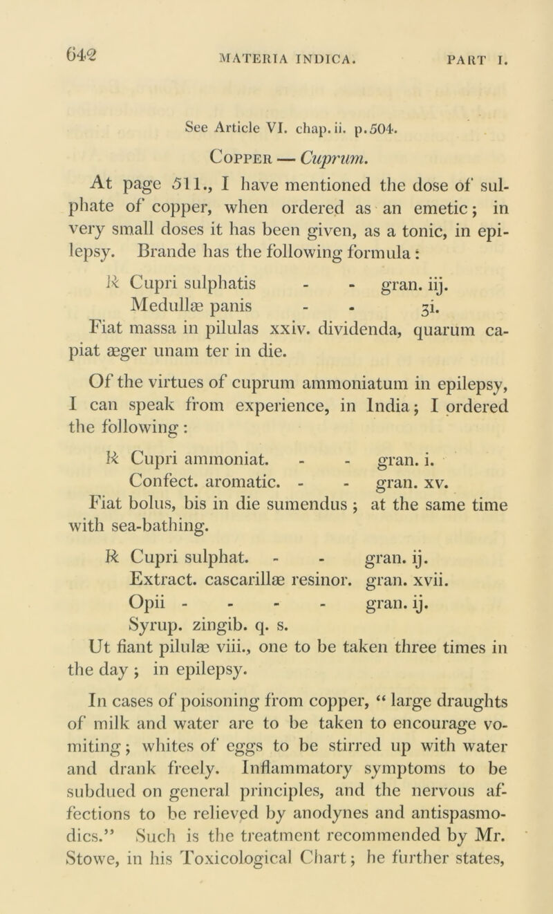 See Article VI. chap. ii. p.504. Copper — Cuprum. At page 511., I have mentioned the dose of sul- phate of copper, when ordered as an emetic; in very small doses it has been given, as a tonic, in epi- lepsy. Braude has the following formula: 1* Capri sulphatis - - gran. iij. Medullas panis - - 3L Fiat massa in pilulas xxiv. dividenda, quarum ca- piat asger unam ter in die. Of the virtues of cuprum ammoniatum in epilepsy, I can speak from experience, in India; I ordered the following: R Cupri ammoniat. - - gran. i. Confect, aromatic. - - gran. xv. Fiat bolus, bis in die sumendus ; at the same time with sea-bathing. R Cupri sulphat. - - gran. ij. Extract, cascarillag resinor. gran. xvii. Opii - gran. ij. Syrup, zingib. q. s. Ut fiant pilulas viii., one to be taken three times in the day ; in epilepsy. In cases of poisoning from copper, “ large draughts of milk and water are to be taken to encourage vo- miting ; whites of eggs to be stirred up with water and drank freely. Inflammatory symptoms to be subdued on general principles, and the nervous af- fections to be relieved by anodynes and antispasmo- dics.” Such is the treatment recommended by Mr. Stowe, in his Toxicological Chart; he further states,