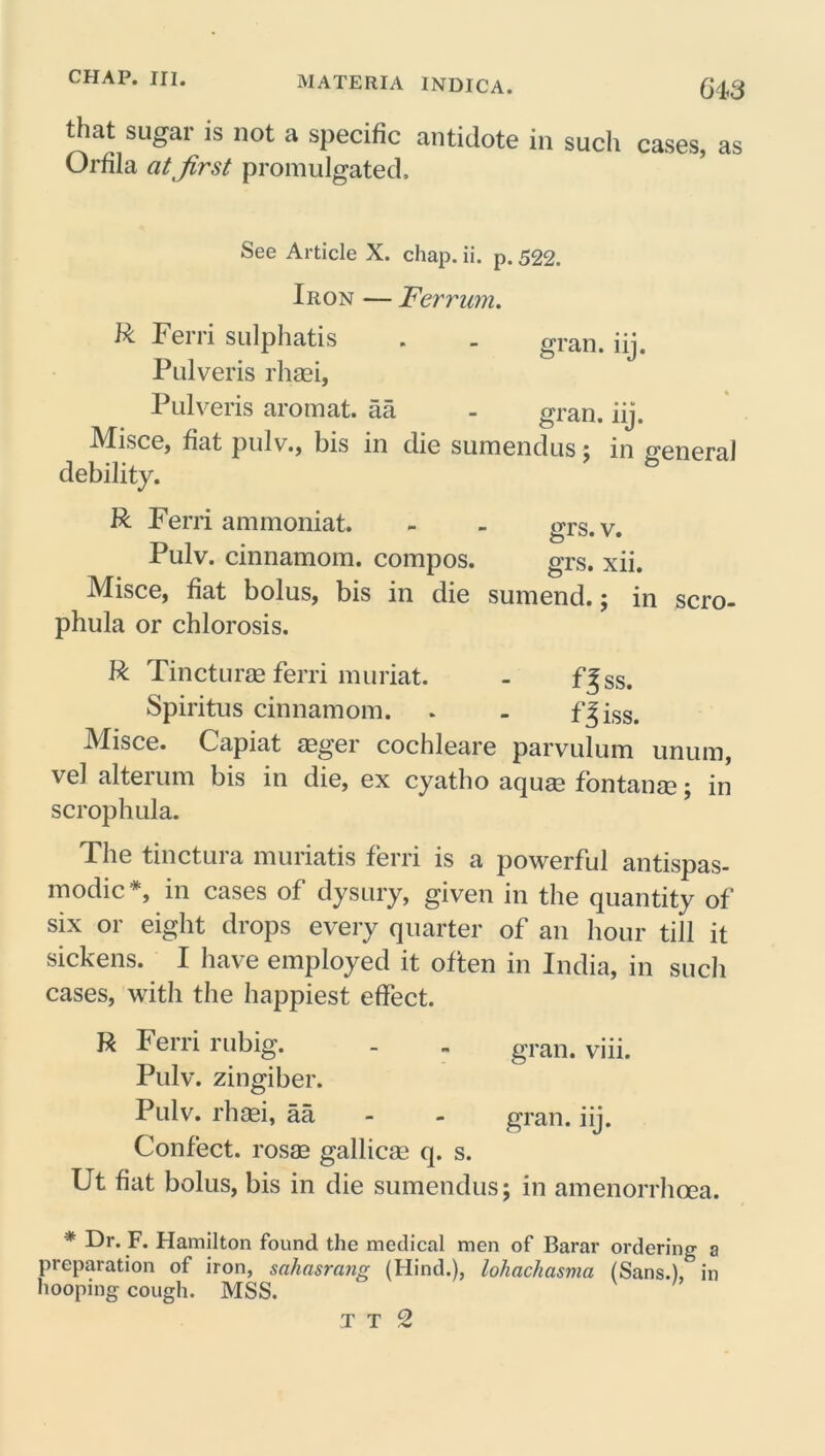 that sugar is not a specific antidote in such cases, as Orfila at first promulgated. See Article X. chap. ii. p. 522. Iron — F'err um. R Ferri sulpliatis . - gran. iij. Pulveris rhaei, Pulveris aromat. aa - gran. iij. iVIisce, fiat pulv., bis in die sumendus ; in general debility. R Ferri ammoniat. - - grs.v. Pulv. cinnamom. compos. grs. xii. Misce, fiat bolus, bis in die sumend.; in scro- phula or chlorosis. R Tincturm ferri muriat. - f^ss. Spiritus cinnamom. . . f^iss. Misce. Capiat aeger cochleare parvulum unum, vel alterum bis in die, ex cyatho aquae fontanae; in scrophula. The tinctura muriatis ferri is a powerful antispas- modic*, in cases of dysury, given in the quantity of six or eight drops every quarter of an hour till it sickens. I have employed it often in India, in such cases, with the happiest effect. R Ferri rubig. - - gran. viii. Pulv. zingiber. Pulv. rhaei, aa - - gran. iij. Confect, rosae gallicae q. s. Ut fiat bolus, bis in die sumendus; in amenorrhcea. * Dr. F. Hamilton found the medical men of Barar ordering a preparation of iron, sahasrang (Hind.), lohachasma (Sans.),^ in hooping cough. MSS.