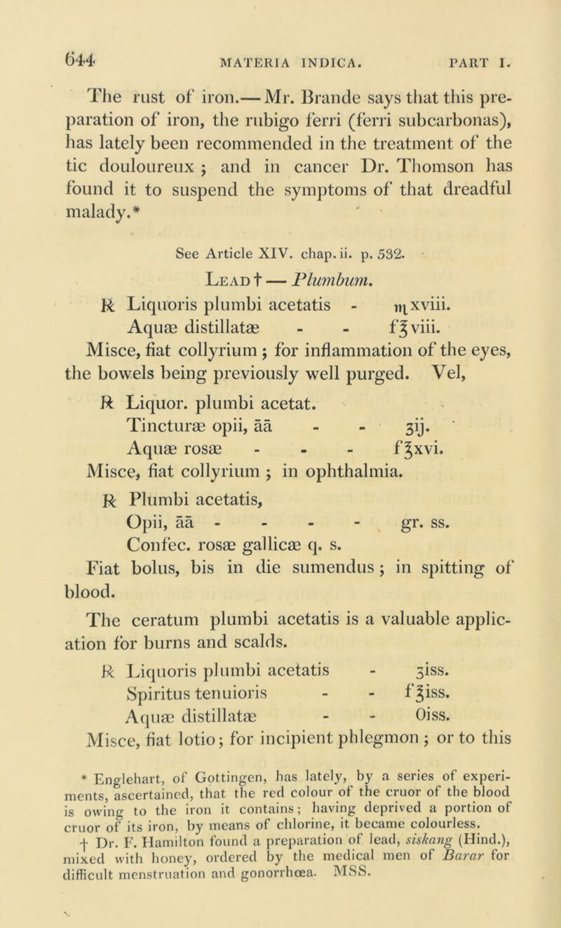 The rust of iron.— Mr. Braude says that this pre- paration of iron, the rubigo ferri (ferri subcarbonas), has lately been recommended in the treatment of the tic douloureux ; and in cancer Dr. Thomson has found it to suspend the symptoms of that dreadful malady.* See Article XIV. chap. ii. p. 532. Lead t — Plumbum. ft Liquoris plumbi acetatis - tnxviii. Aqum distillates - - fjviii. Misce, fiat collyrium ; for inflammation of the eyes, the bowels being previously well purged. Vel, ft Liquor, plumbi acetat. Tincturae opii, aa 3ij. Aquas rosae - - - f Jxvi. Misce, fiat collyrium ; in ophthalmia. ft Plumbi acetatis, Opii, aa - - - - gr. ss. Con fee. rosas gallicae q. s. Fiat bolus, bis in die sumendus; in spitting of blood. The ceratum plumbi acetatis is a valuable applic- ation for burns and scalds. ft Liquoris plumbi acetatis - 3iss. Spiritus tenuioris - - f Jiss. Aquae distillatae - - Oiss. Misce, fiat lotio; for incipient phlegmon ; or to this * Englehart, of Gottingen, has lately, by a series of experi- ments, ascertained, that the red colour of the cruor of the blood is owing to the iron it contains; having deprived a portion of cruor ot its iron, by means of chlorine, it became colouiless. f Dr. F. Hamilton found a preparation of lead, siskang (Hind.), mixed with honey, ordered by the medical men of Barar for difficult menstruation and gonorrhoea. MSS.