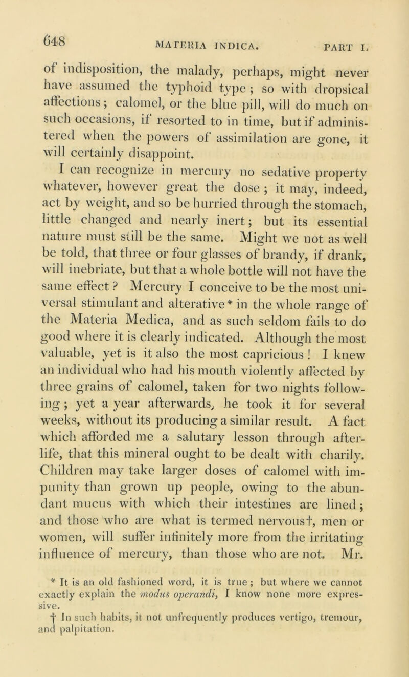 MATERIA JND1CA. PART I, of indisposition, the malady, perhaps, might never have assumed the typhoid type ; so with dropsical affections; calomel, or the blue pill, will do much on such occasions, if resorted to in time, but if adminis- tered when the powers of assimilation are gone, it will certainly disappoint. I can recognize in mercury no sedative property whatever, however great the dose ; it may, indeed, act by weight, and so be hurried through the stomach, little changed and nearly inert; but its essential nature must still be the same. Might we not as well be told, that three or four glasses of brandy, if drank, will inebriate, but that a whole bottle will not have the same effect ? Mercury I conceive to be the most uni- versal stimulant and alterative * in the whole ransre of the Materia Medica, and as such seldom fails to do good where it is clearly indicated. Although the most valuable, yet is it also the most capricious ! I knew an individual who had his mouth violently affected by three grains of calomel, taken for two nights follow- ing ; yet a year afterwards, he took it for several weeks, without its producing a similar result. A fact which afforded me a salutary lesson through after- life, that this mineral ought to be dealt with charily. Children may take larger doses of calomel with im- punity than grown up people, owing to the abun- dant mucus with which their intestines are lined; and those who are what is termed nervoust, men or women, will suffer infinitely more from the irritating influence of mercury, than those who are not. Mr. * It is an old fashioned word, it is true ; but where we cannot exactly explain the modus operandi, 1 know none more expres- sive. 4 In such habits, it not unfrequently produces vertigo, trcmour, and palpitation.