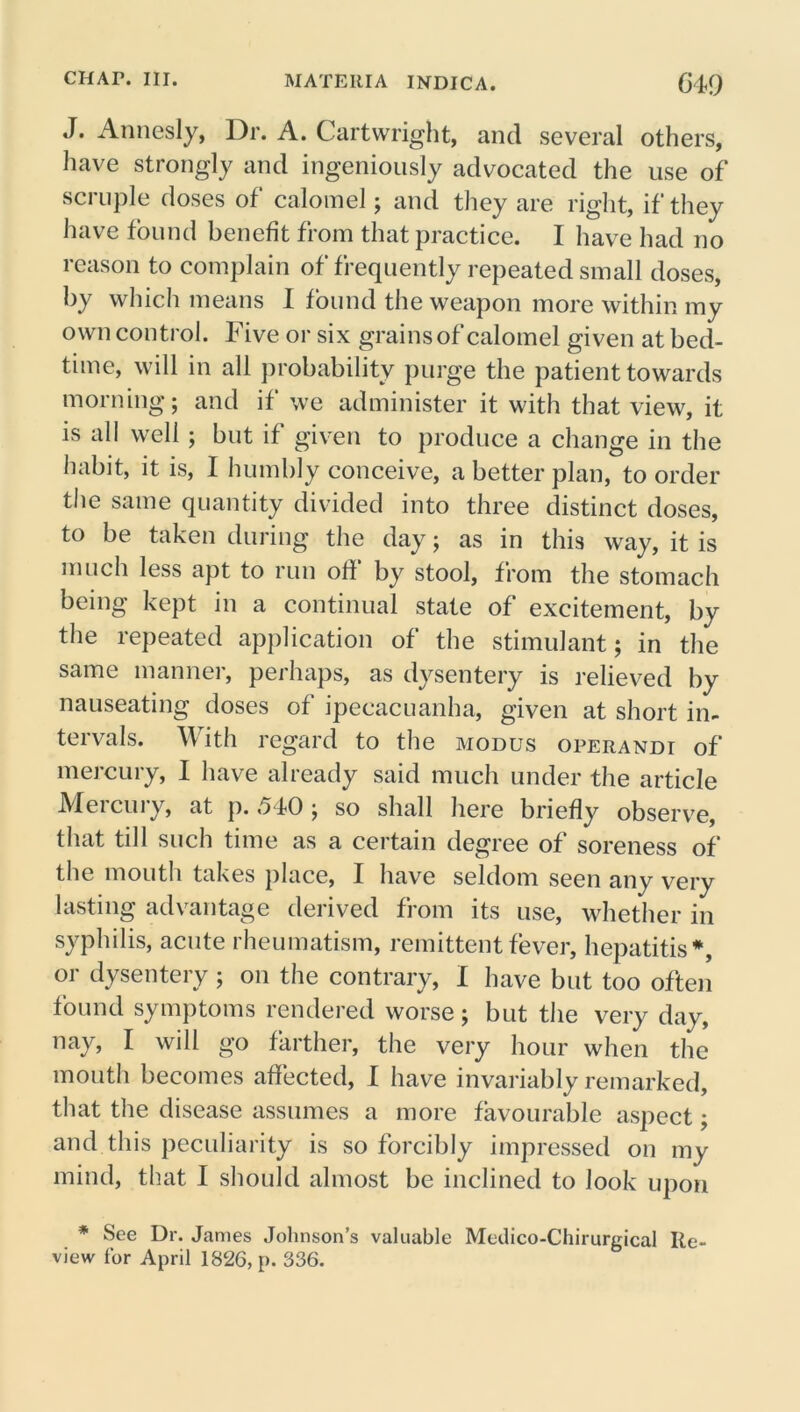J. Annesly, Dr. A. Cartwright, and several others, have strongly and ingeniously advocated the use of scruple doses of calomel; and they are right, if they have found benefit from that practice. I have had no reason to complain of frequently repeated small doses, by which means I found the weapon more within my own control. Five or six grains of calomel given at bed- time, will in all probability purge the patient towards morning; and if we administer it with that view, it is all well; but if given to produce a change in the habit, it is, I humbly conceive, a better plan, to order the same quantity divided into three distinct doses, to be taken during the day; as in this way, it is much less apt to run off by stool, from the stomach being kept in a continual state of excitement, by the repeated application of the stimulant; in the same manner, perhaps, as dysentery is relieved by nauseating doses of ipecacuanha, given at short in- tervals. With regard to the modus operandi of mercury, I have already said much under the article Mercury, at p. 540; so shall here briefly observe, that till such time as a certain degree of soreness of the mouth takes place, I have seldom seen any very lasting advantage derived from its use, whether in syphilis, acute rheumatism, remittent fever, hepatitis*, or dysentery; on the contrary, I have but too often found symptoms rendered worse; but the very day, nay, I will go farther, the very hour when the mouth becomes affected, I have invariably remarked, that the disease assumes a more favourable aspect; and this peculiarity is so forcibly impressed on my mind, that I should almost be inclined to look upon * See Dr. James Johnson’s valuable Meilico-Chirurgical Re- view for April 1826, p. 336.