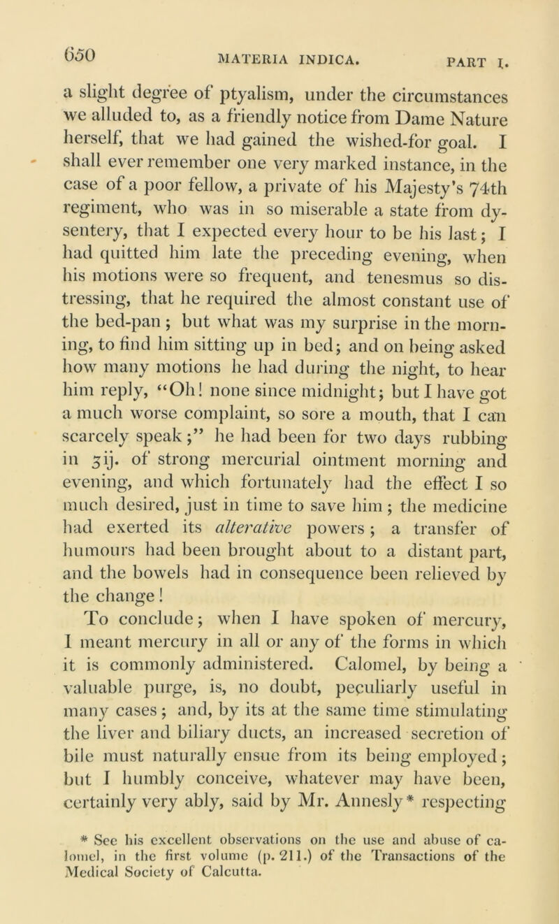 PART l. a slight degree of ptyalism, under the circumstances we alluded to, as a friendly notice from Dame Nature herself, that we had gained the wishcd-for goal. I shall ever remember one very marked instance, in the case of a poor fellow, a private of his Majesty’s 74th regiment, who was in so miserable a state from dy- sentery, that I expected every hour to be his last; I had quitted him late the preceding evening, when his motions were so frequent, and tenesmus so dis- tressing, that he required the almost constant use of the bed-pan ; but what was my surprise in the morn- ing, to find him sitting up in bed; and on being asked how many motions he had during the night, to hear him reply, “Oh! none since midnight; but I have got a much worse complaint, so sore a mouth, that I can scarcely speak;” he had been for two days rubbing in 5ij. of strong mercurial ointment morning and evening, and which fortunately had the effect I so much desired, just in time to save him ; the medicine had exerted its alterative powers; a transfer of humours had been brought about to a distant part, and the bowels had in consequence been relieved by the change! To conclude; when I have spoken of mercury, I meant mercury in all or any of the forms in which it is commonly administered. Calomel, by being a valuable purge, is, no doubt, peculiarly useful in many cases; and, by its at the same time stimulating the liver and biliary ducts, an increased secretion of bile must naturally ensue from its being employed; but I humbly conceive, whatever may have been, certainly very ably, said by Mr. Annesly* respecting * Sec his excellent observations on the use and abuse of ca- lomel, in the first volume (p. 211.) of the Transactions of the Medical Society of Calcutta.