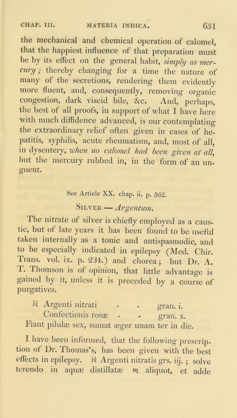 the mechanical and chemical operation of calomel, that the happiest influence of that preparation must be by its effect on the general habit, simply as mer- cury ; thereby changing for a time the nature of many of the secretions, rendering them evidently more fluent, and, consequently, removing organic congestion, dark viscid bile, &c. And, perhaps, the best of all proofs, in support of what I have here with much diffidence advanced, is our contemplating the extraordinary relief often given in cases of he- patitis, syphilis, acute rheumatism, and, most of all, in dysentery, when no calomel had been given at all, but the mercury rubbed in, in the form of an un- guent. See Article XX. chap. ii. p. 562. Silver — Argentum, 1 he nitrate of silver is chiefly employed as a caus- tic, but of late years it has been found to be useful taken internally as a tonic and antispasmodic, and to be especially indicated in epilepsy (Med. Chir. 1 rails, vol. ix. p. 234.) and chorea; but Dr. A. T. Thomson is of opinion, that little advantage is gained by it, unless it is preceded by a course of purgatives. R Argenti nitrati - - gran. i. Confectionis rosae - - gran. x. Tiant pilulae sex, sumat seger unam ter in die. I have been informed, that the following prescrip- tion of Dr. Thomas’s, has been given with the best effects in epilepsy. R Argenti nitratis grs. iij.; solve terendo in aquae distillatse ni aliquot, et adde
