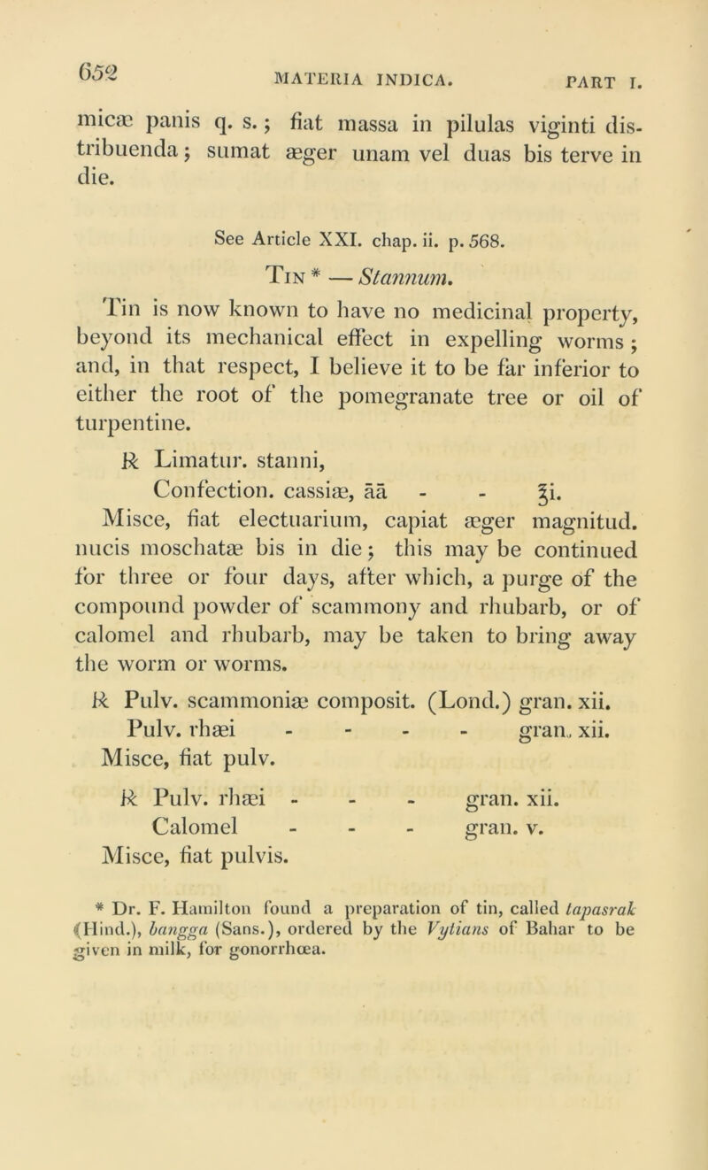 (552 MATEllIA INDICA. PART I. micae panis q. s.; fiat inassa in pilulas viginti dis- tribuenda; sumat agger unam vel duas bis terve in die. See Article XXI. chap. ii. p.568. Tin * — Stannum. 1 in is now known to have no medicinal property, beyond its mechanical effect in expelling worms ; and, in that respect, I believe it to be far inferior to either the root of the pomegranate tree or oil of turpentine. R Limatur. stanni, Confection, cassiae, aa - ^i. Misce, fiat electuarium, capiat agger magnitud. nucis moschatag bis in die; this may be continued for three or four days, after which, a purge of the compound powder of scammony and rhubarb, or of calomel and rhubarb, may be taken to bring away the worm or worms. R Pulv. scammoniag composit. (Lond.) gran. xii. Pulv. rhaei - gran,, xii. Misce, fiat pulv. R Pulv. rhagi - gran. xii. Calomel ... gran. v. Misce, fiat pulvis. * Dr. F. Hamilton found a preparation of tin, called tapasrak (Hind.), bangga (Sans.), ordered by the Vytians of Bahar to be given in milk, for gonorrhoea.