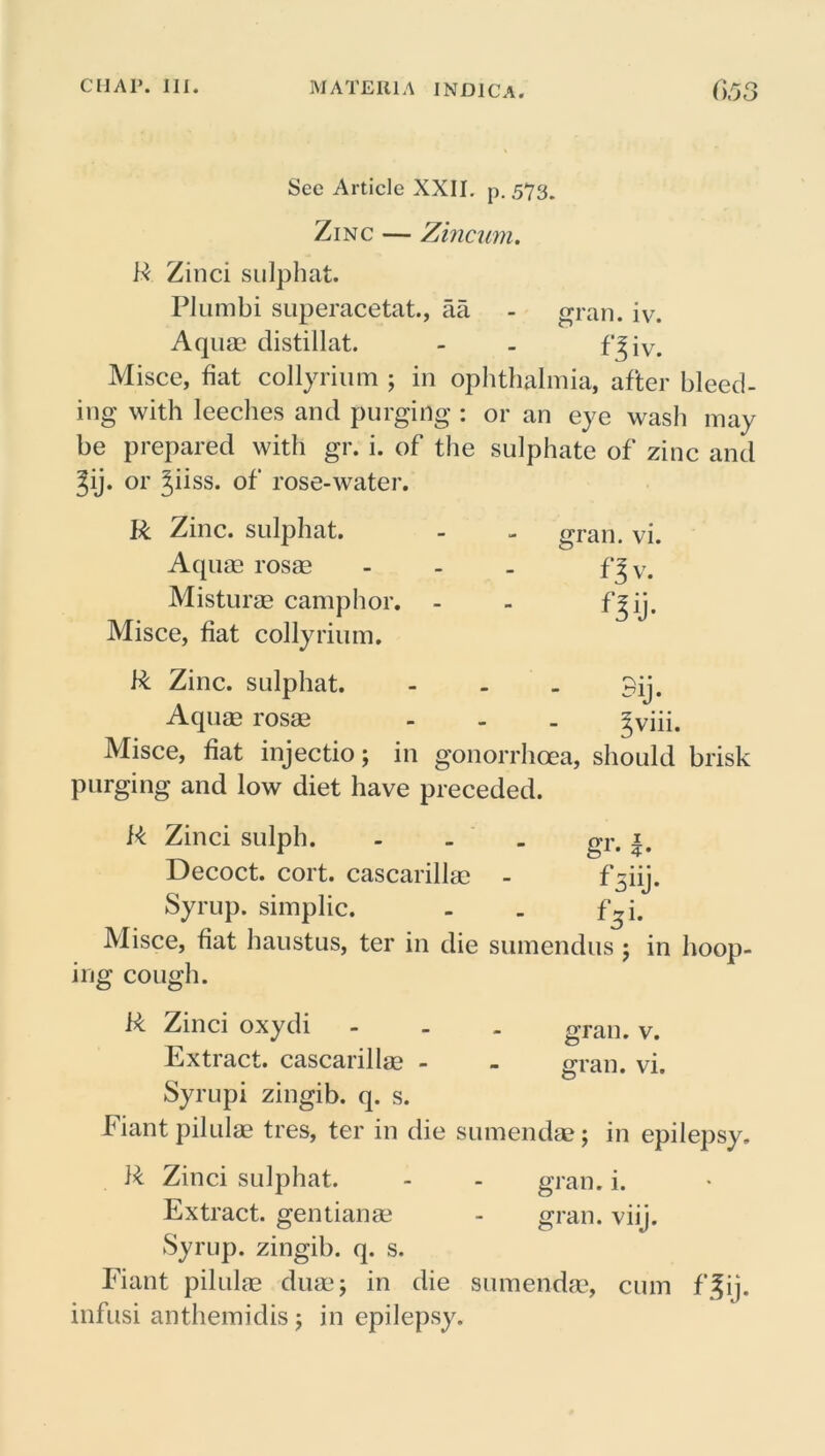 See Article XXII. p.573. Zinc — Zincum. R Zinci sulphat. PJumbi superacetat., aa - gran. iv. Aquae distillat. - . f'^iv. Misce, fiat collyrium ; in ophthalmia, after bleed- ing with leeches and purging : or an eye wash may be prepared with gr. i. of the sulphate of zinc and %ij. or 3,iiss. of rose-water. R Zinc, sulphat. Aquae rosae Misturae camphor. - Misce, fiat collyrium. R Zinc, sulphat. Aquae rosae Misce, fiat injectio; in gonorrhoea, should brisk purging and low diet have preceded. R Zinci sulph. - gT. Decoct, cort. cascarillae - f5iij. Syrup, simplic. - . \\ i. Misce, fiat haustus, ter in die sumendus ; in hoop- ing cough. R Zinci oxydi - . . gran. v. Extract, cascarillae - - gran. vi. Syrupi zingib. q. s. b iant pilulae tres, ter in die sumendae; in epilepsy. R Zinci sulphat. - - gran. i. Extract, gentianae - gran. viij. Syrup, zingib. q. s. Eiant pilulae duae; in die sumendae, cum f|ij. infusi anthemidisj in epilepsy. gran. vi. f 3 v. n ii- SlJ* 5viii.