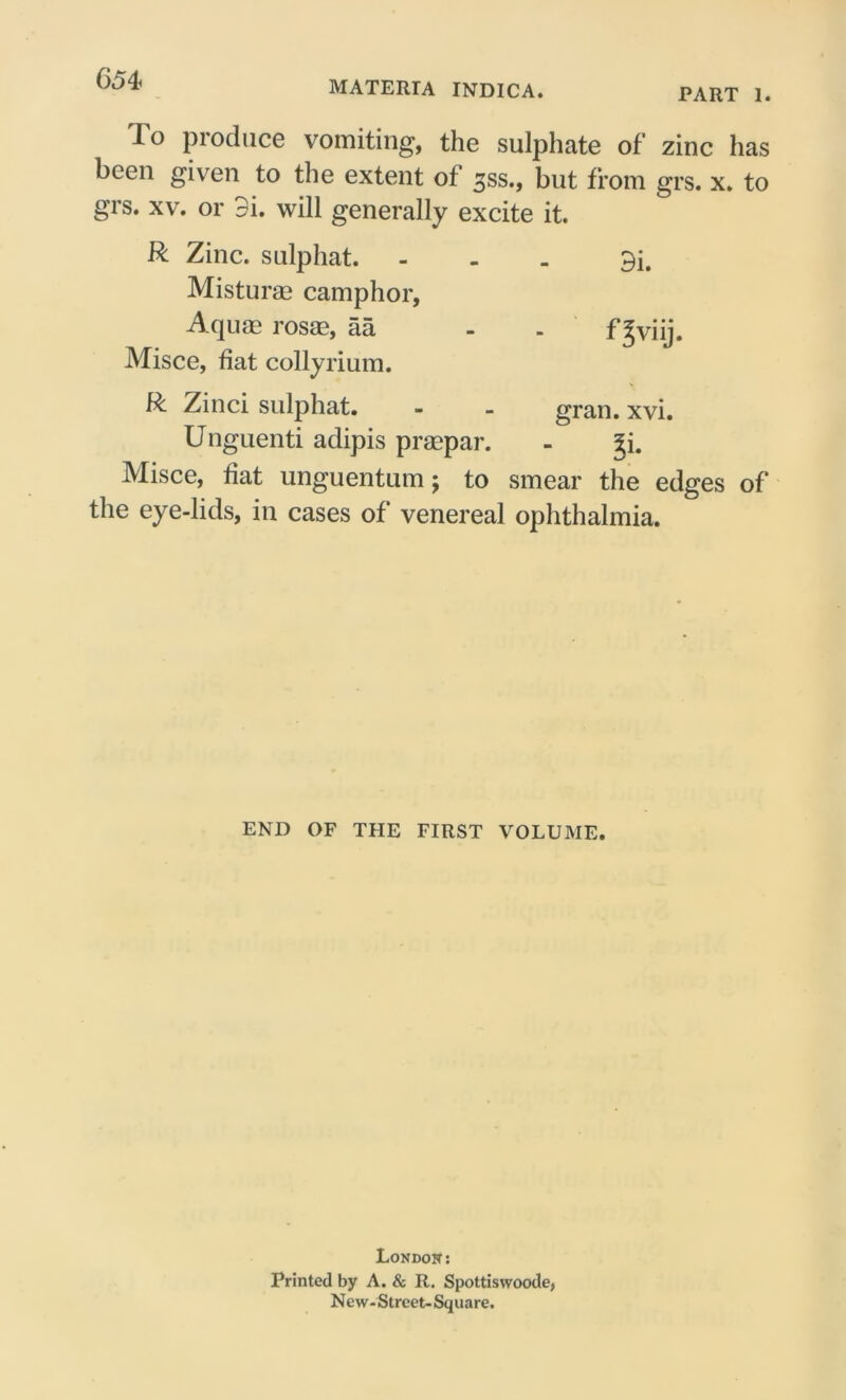 MATERTA INDICA. PART 1. To produce vomiting, the sulphate of zinc has been given to the extent of 35s., but from grs. x. to grs. xv. or 9i. will generally excite it. R Zinc, sulphat. ... 3i, Misturae camphor, Aquae rosae, aa - . f^viij. Misce, fiat collyrium. R Zinci sulphat. - - gran. xvi. Unguenti adipis praepar. - ^i. Misce, fiat unguentum; to smear the edges of the eye-lids, in cases of venereal ophthalmia. END OF THE FIRST VOLUME. London: Printed by A. & R. Spottiswoode, New-Street-Square.