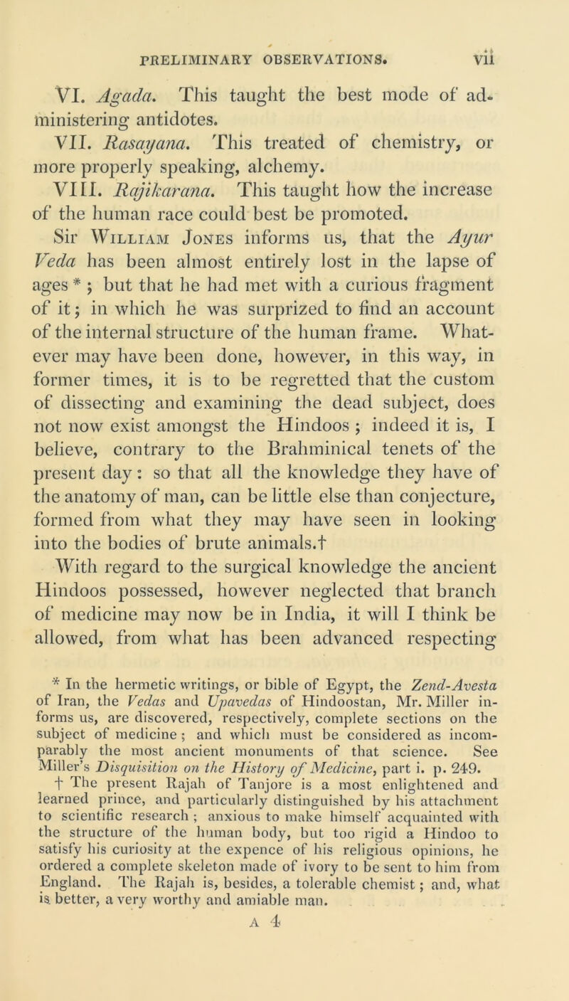 Vi. Agada. This taught the best mode of ad- ministering antidotes. VII. Rasayana. This treated of chemistry, or more properly speaking, alchemy. VIII. Rajikarcma. This taught how the increase of the human race could best be promoted. Sir William Jones informs us, that the Ayur Veda has been almost entirely lost in the lapse of ages * ; but that he had met with a curious fragment of it; in which he was surprized to find an account of the internal structure of the human frame. What- ever may have been done, however, in this way, in former times, it is to be regretted that the custom of dissecting and examining the dead subject, does not now exist amongst the Hindoos ; indeed it is, I believe, contrary to the Bralnninical tenets of the present day: so that all the knowledge they have of the anatomy of man, can be little else than conjecture, formed from what they may have seen in looking into the bodies of brute animals.t With regard to the surgical knowledge the ancient Hindoos possessed, however neglected that branch of medicine may now be in India, it will I think be allowed, from what has been advanced respecting '* In the hermetic writings, or bible of Egypt, the Zend-Avesta of Iran, the Vedas and Upavedas of Ilindoostan, Mr. Miller in- forms us, are discovered, respectively, complete sections on the subject of medicine ; and which must be considered as incom- parably the most ancient monuments of that science. See Miller’s Disquisition on the History of Medicine, part i. p. 249. t The present Rajah of Tanjore is a most enlightened and learned prince, and particularly distinguished by his attachment to scientific research ; anxious to make himself acquainted with the structure of the human body, but too rigid a Hindoo to satisfy his curiosity at the expence of his religious opinions, he ordered a complete skeleton made of ivory to be sent to him from England. The Rajah is, besides, a tolerable chemist; and, what is, better, a very worthy and amiable man.