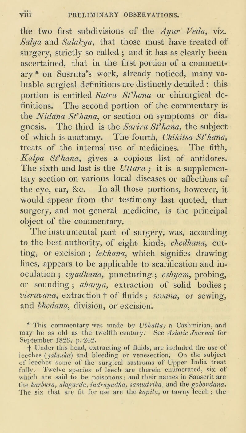 the two first subdivisions of the Ayur Veda, viz. Salya and Salakya, that those must have treated of surgery, strictly so called ; and it has as clearly been ascertained, that in the first portion of a comment- ary * on Susruta’s work, already noticed, many va- luable surgical definitions are distinctly detailed : this portion is entitled Sutra St’hana or chirurgical de- finitions. The second portion of the commentary is the Nidana St’hana, or section on symptoms or dia- gnosis. The third is the Sarira St’hana, the subject of which is anatomy. The fourth, Chikitsa St’hana, treats of the internal use of medicines. The fifth, Kalpa St’hana, gives a copious list of antidotes. The sixth and last is the Uttara ; it is a supplemen- tary section on various local diseases or affections of the eye, ear, &c. In all those portions, however, it would appear from the testimony last quoted, that surgery, and not general medicine, is the principal object of the commentary. The instrumental part of surgery, was, according to the best authority, of eight kinds, chedhana, cut- ting, or excision ; lehhana, which signifies drawing lines, appears to be applicable to scarification and in- oculation ; vyadhana, puncturing ; eshyam, probing, or sounding; aharya, extraction of solid bodies ; visravana, extraction t of fluids ; senana, or sewing, and bhedana, division, or excision. * This commentary was made b}' Ubhatta, a Cashmirian, and may be as old as the twelfth century. See Asiatic Journal for September 1823, p.24-2. f Under this head, extracting of fluids, are included the use of leeches (jalauka) and bleeding or venesection. On the subject of leeches some of the surgical sastrums of Upper India treat fully. Twelve species of leech are therein enumerated, six of which are said to be poisonous; and their names in Sanscrit are the lcarbura, alagarda, indrayudha, samudrika, and the gobondana. The six that are fit for use are the kapila, or tawmy leech ; the