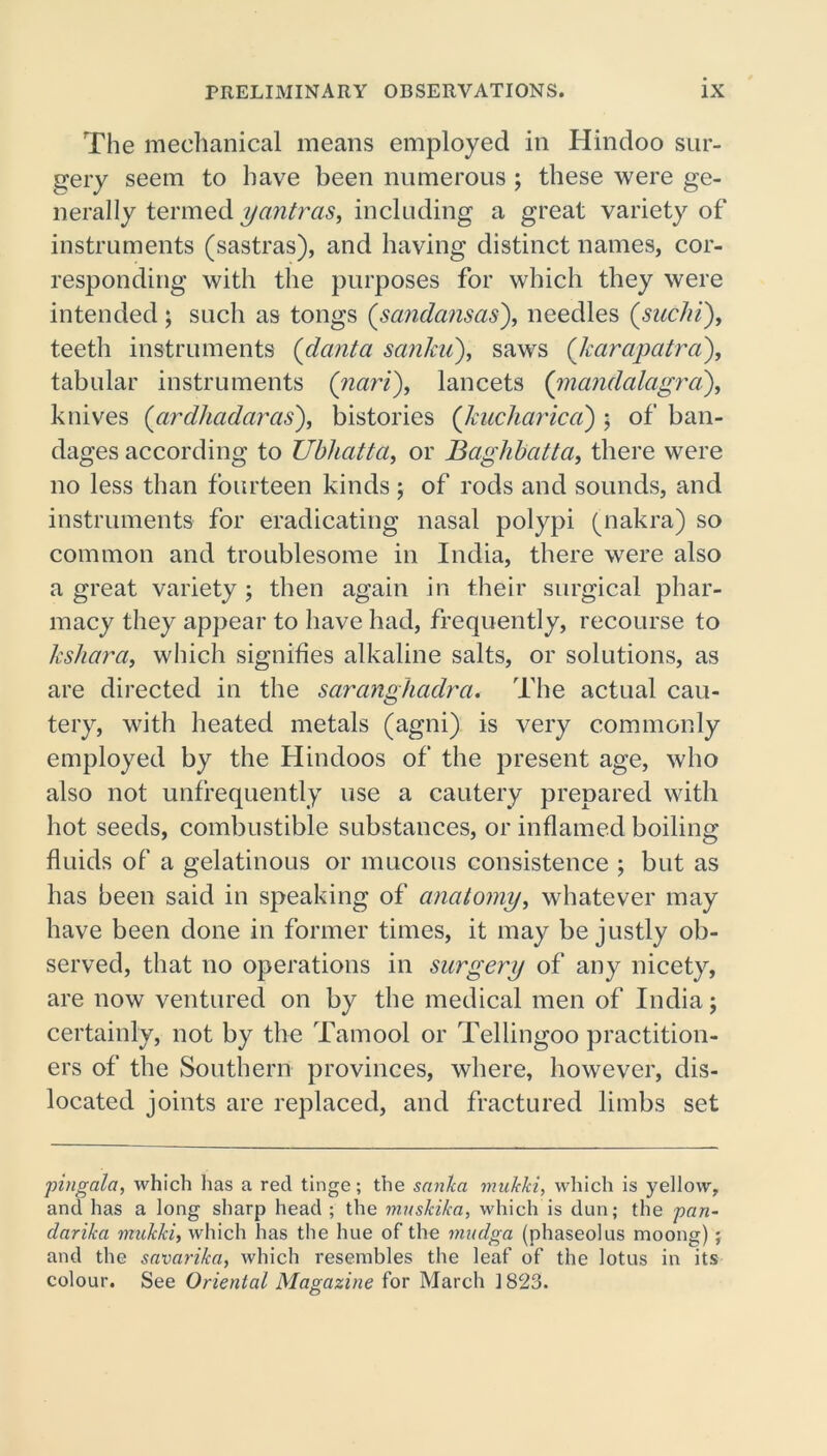 The mechanical means employed in Hindoo sur- gery seem to have been numerous ; these were ge- nerally termed yantras, including a great variety of instruments (sastras), and having distinct names, cor- responding with the purposes for which they were intended ; such as tongs (sandansas), needles (suclii), teeth instruments (danta sanku), saws (Jcarapatra), tabular instruments (nari), lancets (mandalagra), knives (ardhadaras), bistories (kucharica) ; of ban- dages according to Ubliatta, or Baghbatta, there were no less than fourteen kinds ; of rods and sounds, and instruments for eradicating nasal polypi (nakra) so common and troublesome in India, there were also a great variety ; then again in their surgical phar- macy they appear to have had, frequently, recourse to kshara, which signifies alkaline salts, or solutions, as are directed in the saranghadra. The actual cau- tery, with heated metals (agni) is very commonly employed by the Hindoos of the present age, who also not unfrequently use a cautery prepared with hot seeds, combustible substances, or inflamed boiling fluids of a gelatinous or mucous consistence ; but as has been said in speaking of anatomy, whatever may have been done in former times, it may be justly ob- served, that no operations in surgery of any nicety, are now ventured on by the medical men of India; certainly, not by the Tamool or Tellingoo practition- ers of the Southern provinces, where, however, dis- located joints are replaced, and fractured limbs set pingala, which has a red tinge; the sanka mukki, which is yellow, and has a long sharp head ; the muskika, which is dun; the pan- clarika mukki, which has the hue of the mudga (phasedus moong); and the savarika, which resembles the leaf of the lotus in its colour. See Oriental Magazine for March 1823. O