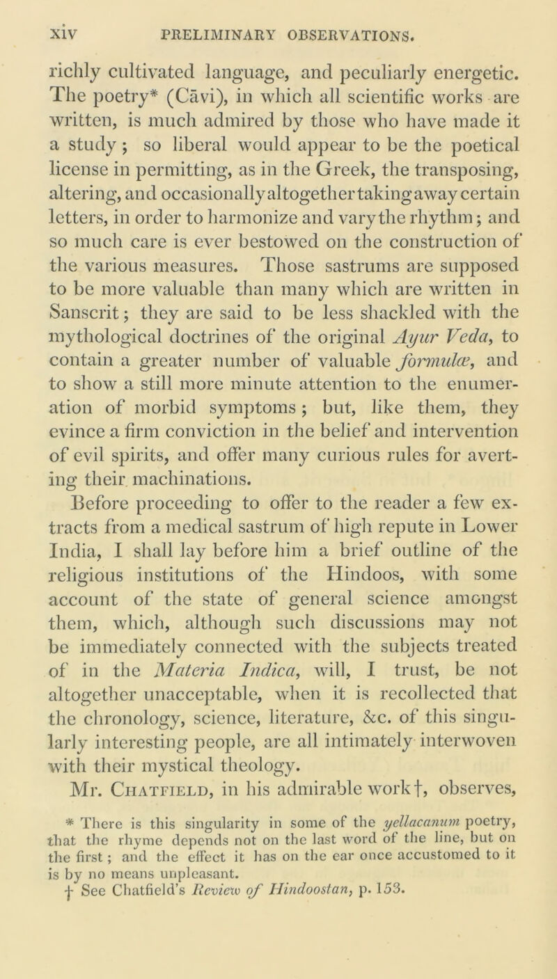 richly cultivated language, and peculiarly energetic. The poetry* (Cavi), in which all scientific works are written, is much admired by those who have made it a study ; so liberal would appear to be the poetical license in permitting, as in the Greek, the transposing, altering, and occasionally altogether taking away certain letters, in order to harmonize and vary the rhythm; and so much care is ever bestowed on the construction of the various measures. Those sastrums are supposed to be more valuable than many which are written in Sanscrit; they are said to be less shackled with the mythological doctrines of the original Ayur Veda, to contain a greater number of valuable formula’, and to show a still more minute attention to the enumer- ation of morbid symptoms; but, like them, they evince a firm conviction in the belief and intervention of evil spirits, and offer many curious rules for avert- ing; their machinations. Before proceeding to offer to the reader a few ex- tracts from a medical sastrum of high repute in Lower India, I shall lay before him a brief outline of the religious institutions of the Hindoos, with some account of the state of general science amongst them, which, although such discussions may not be immediately connected with the subjects treated of in the Materia Indica, will, I trust, be not altogether unacceptable, when it is recollected that the chronology, science, literature, &c. of this singu- larly interesting people, are all intimately interwoven with their mystical theology. Mr. Chatfield, in his admirable work f, observes, * There is this singularity in some of the yellacanum poetry, that the rhyme depends not on the last word of the line, but on the first; and the effect it has on the ear once accustomed to it is by no means unpleasant. -J- See Chatfield’s Reviexv of Ilindoostan, p. 153.