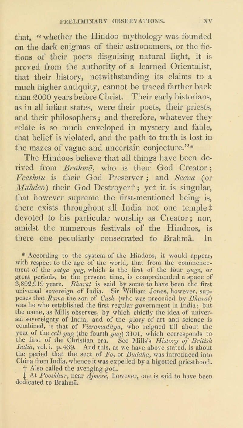 that, “ whether the Hindoo mythology was founded on the dark enigmas of their astronomers, or the fic- tions of their poets disguising natural light, it is proved from the authority of a learned Orientalist, that their history, notwithstanding its claims to a much higher antiquity, cannot lie traced farther back than 2000 years before Christ. Their early historians, as in all infant states, were their poets, their priests, and their philosophers; and therefore, whatever they relate is so much enveloped in mystery and fable, that belief is violated, and the path to truth is lost in the mazes of vague and uncertain conjecture.”* The Hindoos believe that all things have been de- rived from Brahma, who is their God Creator; Veeslmu is their God Preserver ; and Sceva (or Mahdeo) their God Destroy ert; yet it is singular, that however supreme the first-mentioned being is, there exists throughout all India not one templet devoted to his particular worship as Creator; nor, amidst the numerous festivals of the Hindoos, is there one peculiarly consecrated to Brahma. In * According to the system of the Hindoos, it would appear, with respect to the age of the world, that from the commence- ment of the satya yug, which is the first of the four yugs, or great periods, to the present time, is comprehended a space of 3,892,919 years. Bharat is said by some to have been the first universal sovereign of India. Sir William Jones, however, sup- poses that llama the son of Cush (who was preceded by Bharat) was he who established the first regular government in India; but the name, as Mills observes, by which chiefly the idea of univer- sal sovereignty of India, and of the glory of art and science is combined, is that of Vicramaditya, who reigned till about the year of the call yug (the fourth yug) 3101, which corresponds to the first of the Christian era. See Mills’s History of British India, vol. i. p.4-39. And this, as we have above stated, is about the period that the sect of Fo, or Buddha, was introduced into China from India, whence it was expelled by a bigotted priesthood. f Also called the avenging god. f At Pooskhur, near Ajmere, however, one is said to have been dedicated to Brahma.