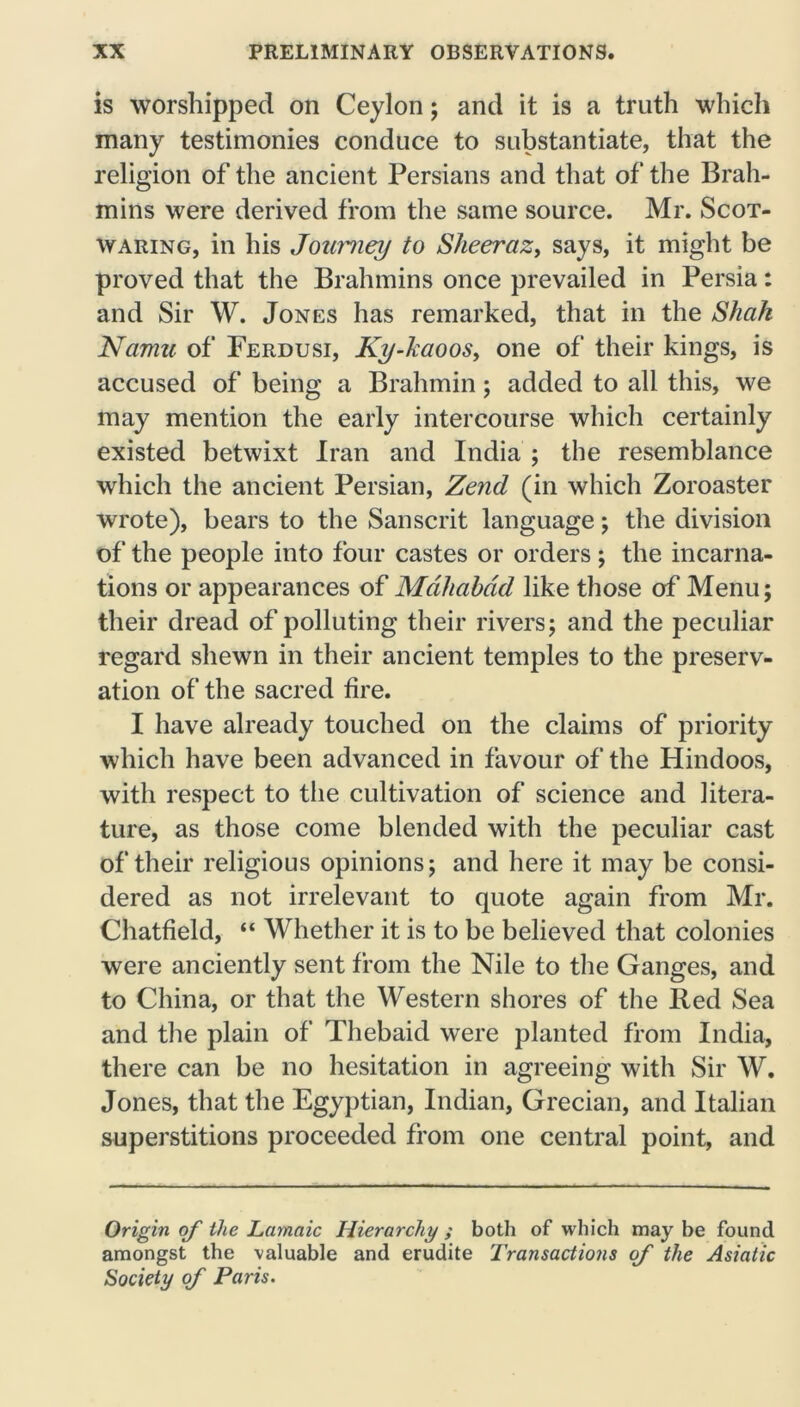 is worshipped on Ceylon; and it is a truth which many testimonies conduce to substantiate, that the religion of the ancient Persians and that of the Brah- mins were derived from the same source. Mr. Scot- waring, in his Journey to Sheeraz, says, it might be proved that the Brahmins once prevailed in Persia: and Sir W. Jones has remarked, that in the Shak Ncimu of Ferdusi, Ky-kaoos, one of their kings, is accused of being a Brahmin; added to all this, we may mention the early intercourse which certainly existed betwixt Iran and India ; the resemblance which the ancient Persian, Zend (in which Zoroaster wrote), bears to the Sanscrit language; the division of the people into four castes or orders; the incarna- tions or appearances of Mdhabdd like those of Menu; their dread of polluting their rivers; and the peculiar regard shewn in their ancient temples to the preserv- ation of the sacred fire. I have already touched on the claims of priority which have been advanced in favour of the Hindoos, with respect to the cultivation of science and litera- ture, as those come blended with the peculiar cast of their religious opinions; and here it may be consi- dered as not irrelevant to quote again from Mr. Chatfield, “ Whether it is to be believed that colonies were anciently sent from the Nile to the Ganges, and to China, or that the Western shores of the Red Sea and the plain of Thebaid were planted from India, there can be no hesitation in agreeing with Sir W. Jones, that the Egyptian, Indian, Grecian, and Italian superstitions proceeded from one central point, and Origin of the Lamaic Hierarchy ; both of which may be found amongst the valuable and erudite Transactions of the Asiatic Society of Paris.