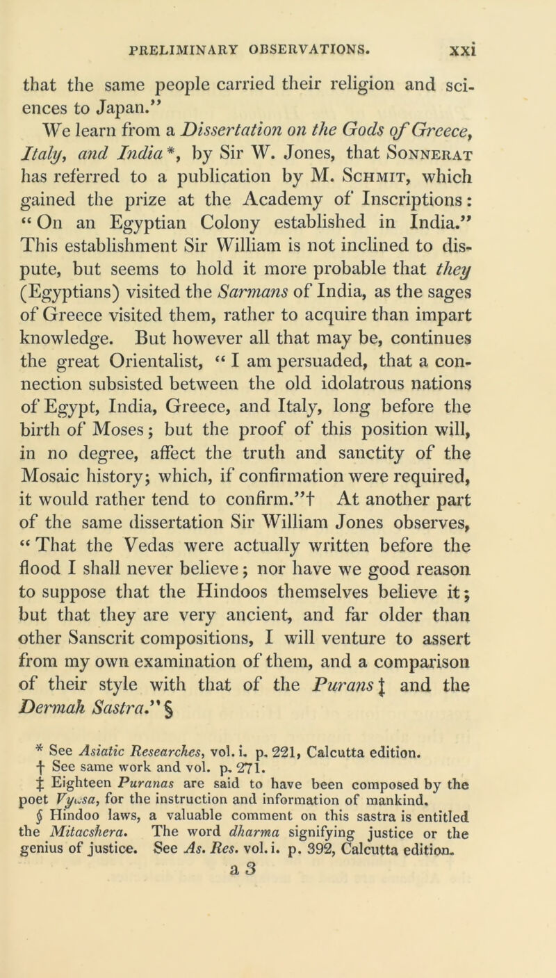 that the same people carried their religion and sci- ences to Japan.” We learn from a Dissertation on the Gods of Greece, Italy, and India * * * §, by Sir W. Jones, that Sonnerat has referred to a publication by M. Schmit, which gained the prize at the Academy of Inscriptions: “ On an Egyptian Colony established in India.” This establishment Sir William is not inclined to dis- pute, but seems to hold it more probable that they (Egyptians) visited the Samians of India, as the sages of Greece visited them, rather to acquire than impart knowledge. But however all that may be, continues the great Orientalist, “ I am persuaded, that a con- nection subsisted between the old idolatrous nations of Egypt, India, Greece, and Italy, long before the birth of Moses; but the proof of this position will, in no degree, affect the truth and sanctity of the Mosaic history; which, if confirmation were required, it would rather tend to confirm.”! At another part of the same dissertation Sir William Jones observes, “ That the Vedas were actually written before the flood I shall never believe; nor have we good reason to suppose that the Hindoos themselves believe it; but that they are very ancient, and far older than other Sanscrit compositions, I will venture to assert from my own examination of them, and a comparison of their style with that of the Durans J and the Dermak Sastra.” § * See Asiatic Researches, vol.i. p. 221, Calcutta edition. f See same work and vol. p. 271. f Eighteen Puranas are said to have been composed by the poet Vyi.sa, for the instruction and information of mankind. § Hindoo laws, a valuable comment on this sastra is entitled the Mitacshera. The word dharma signifying justice or the genius of justice. See As. Res. vol.i. p. 392, Calcutta edition. a 3