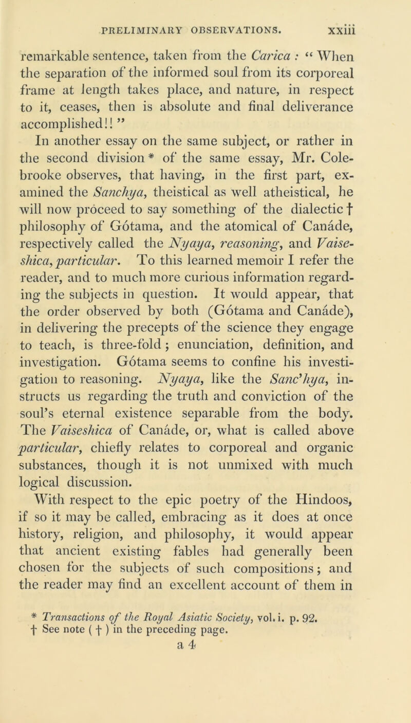 remarkable sentence, taken from the Carica : “ When the separation of the informed soul from its corporeal frame at length takes place, and nature, in respect to it, ceases, then is absolute and final deliverance accomplished!! ” In another essay on the same subject, or rather in the second division# of the same essay, Mr. Cole- brooke observes, that having, in the first part, ex- amined the Sanchya, theistical as well atheistical, he will now proceed to say something of the dialectic f philosophy of Gotama, and the atomical of Canade, respectively called the Nyaya, reasoning, and Vaise- shica, particular. To this learned memoir I refer the reader, and to much more curious information regard- ing the subjects in question. It would appear, that the order observed by both (Gotama and Canade), in delivering the precepts of the science they engage to teach, is three-fold; enunciation, definition, and investigation. Gotama seems to confine his investi- gation to reasoning. Nyaya, like the Sanc’hya, in- structs us regarding the truth and conviction of the soufs eternal existence separable from the body. The Vaisesliica of Canade, or, what is called above particular, chiefly relates to corporeal and organic substances, though it is not unmixed with much logical discussion. With respect to the epic poetry of the Hindoos, if so it may be called, embracing as it does at once history, religion, and philosophy, it woidd appear that ancient existing fables had generally been chosen for the subjects of such compositions; and the reader may find an excellent account of them in * Transactions of the Royal Asiatic Society, vol. i. p. 92. f See note ( f ) in the preceding page.