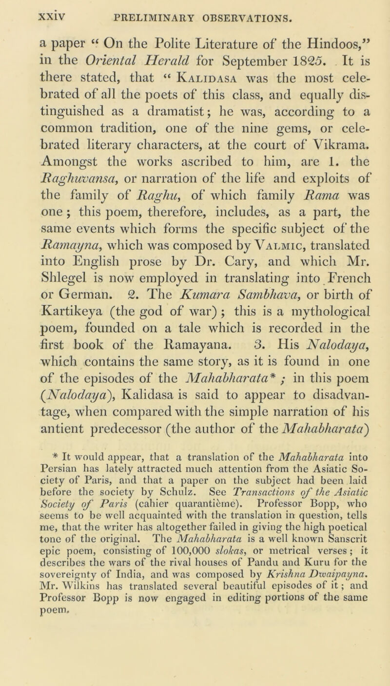 a paper “ On the Polite Literature of the Hindoos,” in the Oriental Herald for September 1825. It is there stated, that “ Kalidasa was the most cele- brated of all the poets of this class, and equally dis- tinguished as a dramatist; he was, according to a common tradition, one of the nine gems, or cele- brated literary characters, at the court of Vikrama. Amongst the works ascribed to him, are 1. the Raghuvansa, or narration of the life and exploits of the family of Raghu, of which family Rama was one ; this poem, therefore, includes, as a part, the same events which forms the specific subject of the Ramayna, which was composed by Valmic, translated into English prose by Dr. Cary, and which Mr. Shlegel is now employed in translating into French or German. 2. The Kumara Sambhava, or birth of Kartikeya (the god of war) ; this is a mythological poem, founded on a tale which is recorded in the first book of the Ramayana. 3. His Nalodaya, which contains the same story, as it is found in one of the episodes of the Mahabharata* ; in this poem (Nalodaya), Kalidasa is said to appear to disadvan- tage, when compared with the simple narration of his antient predecessor (the author of the Mahabharata') * It would appear, that a translation of the Mahabharata into Persian has lately attracted much attention from the Asiatic So- ciety of Paris, and that a paper on the subject had been laid before the society by Schulz. See Transactions of the Asiatic Society of Paris (cahier quarantierne). Professor Bopp, who seems to be well acquainted with the translation in question, tells me, that the writer has altogether failed in giving the high poetical tone of the original. The Mahabharata is a well known Sanscrit epic poem, consisting of 100,000 slokas, or metrical verses; it describes the wars of the rival houses of Pandu and Kuru for the sovereignty of India, and was composed by Krishna Dxvaipayna. Mr. Wilkins has translated several beautiful episodes of it; and Professor Bopp is now engaged in editing portions of the same poem.