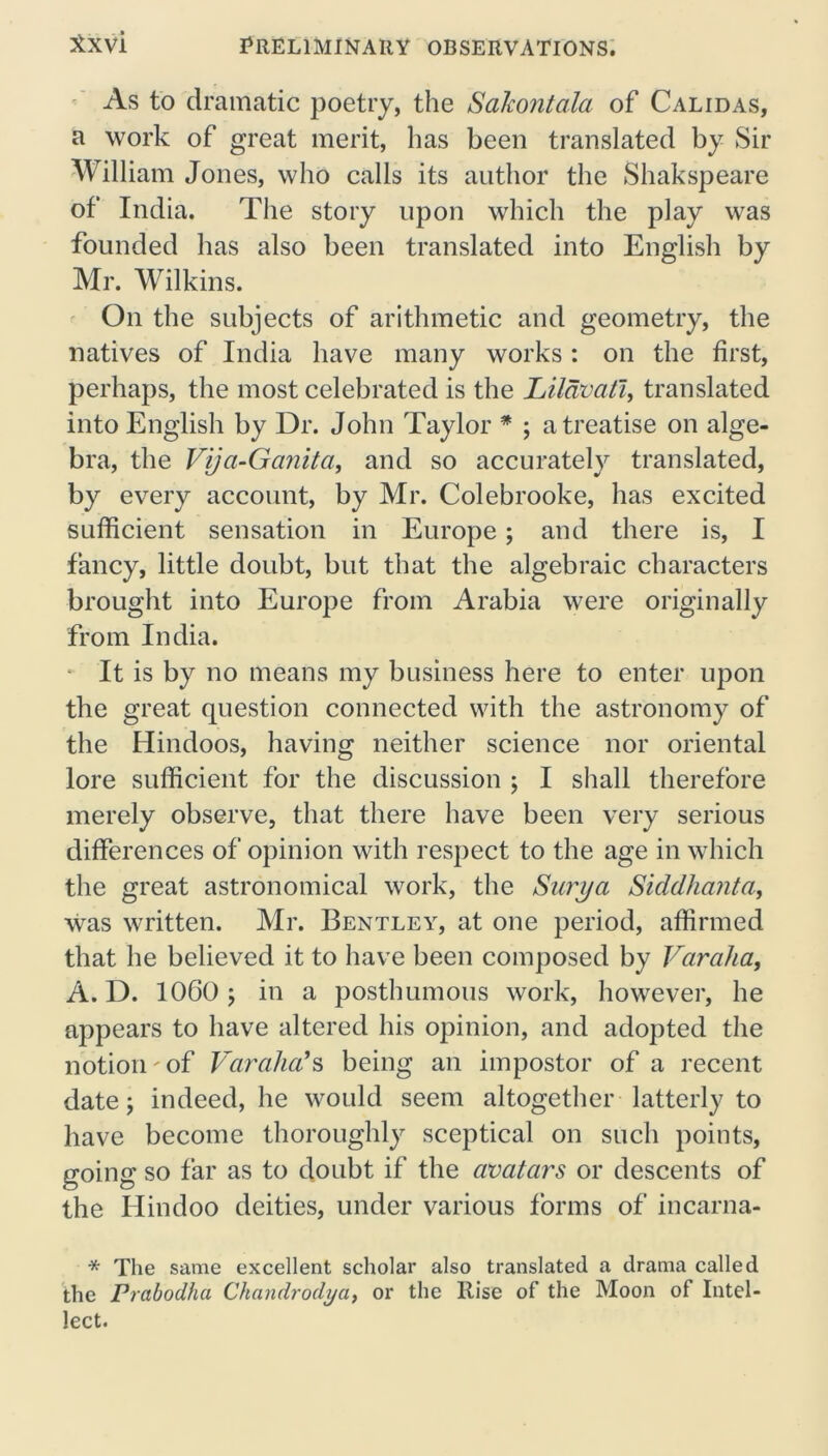 As to dramatic poetry, the Sakontala of Cal id as, a work of great merit, has been translated by Sir William Jones, who calls its author the Shakspeare of India. The story upon which the play was founded has also been translated into English by Mr. Wilkins. On the subjects of arithmetic and geometry, the natives of India have many works : on the first, perhaps, the most celebrated is the Lildvati, translated into English by Dr. John Taylor * ; a treatise on alge- bra, the Vija-Ganita, and so accurately translated, by every account, by Mr. Colebrooke, has excited sufficient sensation in Europe; and there is, I fancy, little doubt, but that the algebraic characters brought into Europe from Arabia were originally from India. • It is by no means my business here to enter upon the great question connected with the astronomy of the Hindoos, having neither science nor oriental lore sufficient for the discussion ; I shall therefore merely observe, that there have been very serious differences of opinion with respect to the age in which the great astronomical work, the Surya Siddhanta, was written. Mr. Bentley, at one period, affirmed that he believed it to have been composed by Varaha, A. D. 1060 ; in a posthumous work, however, he appears to have altered his opinion, and adopted the notion of Varaha's being an impostor of a recent date y indeed, he would seem altogether latterly to have become thoroughly sceptical on such points, going so far as to doubt if the avatars or descents of the Hindoo deities, under various forms of incarna- * The same excellent scholar also translated a drama called the Prabodha Ckandrodi/a, or the Rise of the Moon of Intel- lect.