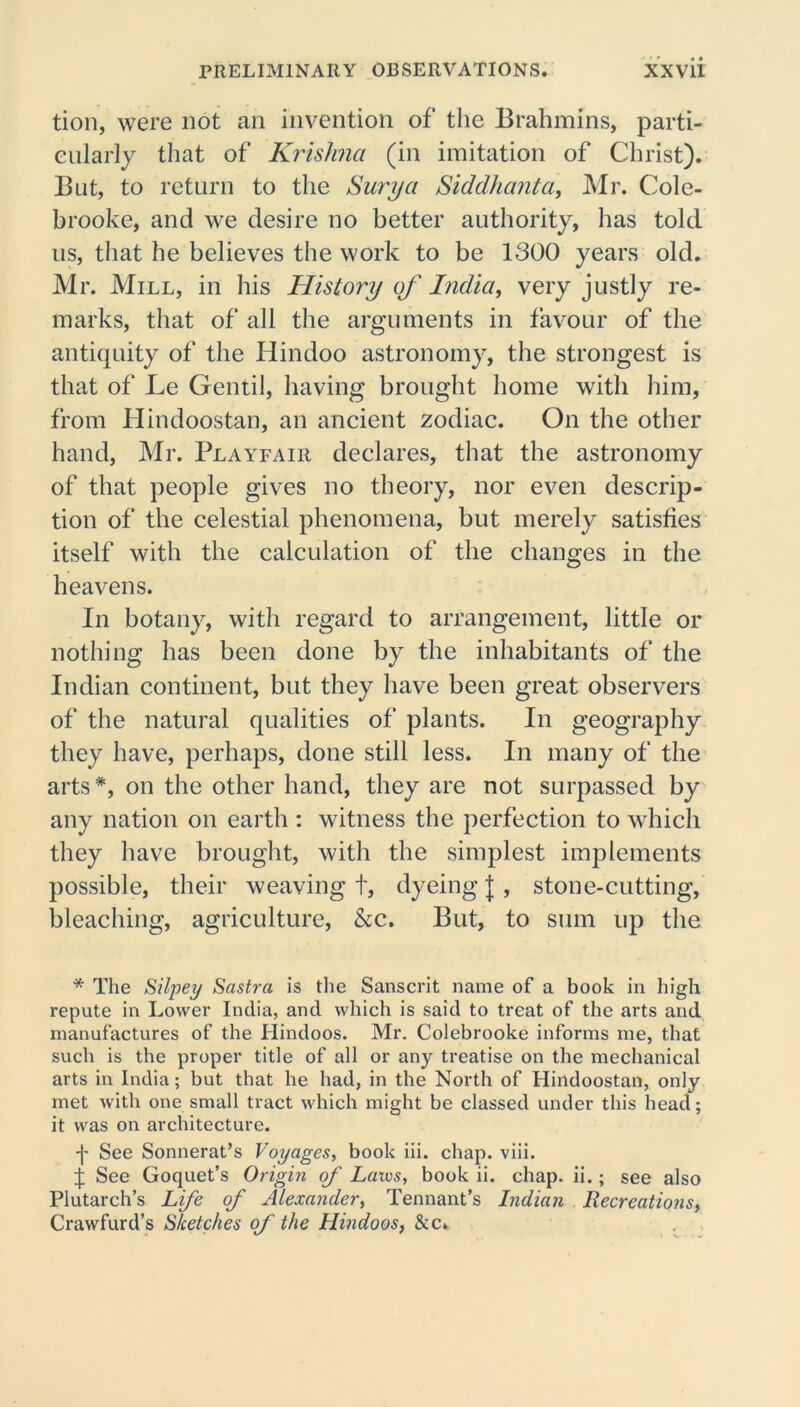 tion, were not an invention of the Brahmins, parti- cularly that of Krishna (in imitation of Christ). But, to return to the Surya Siddhanta, Mr. Cole- brooke, and we desire no better authority, has told us, that he believes the work to be 1300 years old. Mr. Mill, in his History of India, very justly re- marks, that of all the arguments in favour of the antiquity of the Hindoo astronomy, the strongest is that of Le Gentil, having brought home with him, from Hindoostan, an ancient zodiac. On the other hand, Mr. Playfair declares, that the astronomy of that people gives no theory, nor even descrip- tion of the celestial phenomena, but merely satisfies itself with the calculation of the changes in the heavens. In botany, with regard to arrangement, little or nothing has been done by the inhabitants of the Indian continent, but they have been great observers of the natural qualities of plants. In geography they have, perhaps, done still less. In many of the arts*, on the other hand, they are not surpassed by any nation on earth : witness the perfection to which they have brought, with the simplest implements possible, their weaving t, dyeing J , stone-cutting, bleaching, agriculture, &c. But, to sum up the * The Silpey Sastra is the Sanscrit name of a book in high repute in Lower India, and which is said to treat of the arts and manufactures of the Hindoos. Mr. Colebrooke informs me, that such is the proper title of all or any treatise on the mechanical arts in India; but that he had, in the North of Hindoostan, only met with one small tract which might be classed under this head; it was on architecture. -j- See Sonnerat’s Voyages, book iii. chap. viii. ij; See Goquet’s Origin of Luxes, book ii. chap. ii.; see also Plutarch’s Life of Alexander, Tennant’s Indian Recreations, Crawfurd’s Sketches of the Hindoos, &c.