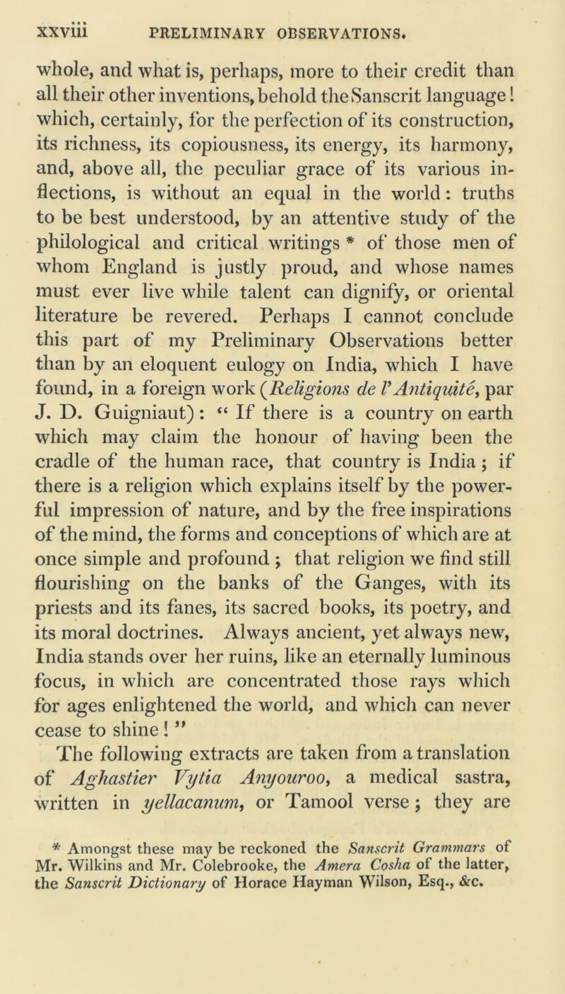 whole, and what is, perhaps, more to their credit than all their other inventions, behold the Sanscrit language! which, certainly, for the perfection of its construction, its richness, its copiousness, its energy, its harmony, and, above all, the peculiar grace of its various in- flections, is without an equal in the world: truths to be best understood, by an attentive study of the philological and critical writings * of those men of whom England is justly proud, and whose names must ever live while talent can dignify, or oriental literature be revered. Perhaps I cannot conclude this part of my Preliminary Observations better than by an eloquent eulogy on India, which I have found, in a foreign work (Religions de V Anti quite, par J. D. Guigniaut): “ If there is a country on earth which may claim the honour of having been the cradle of the human race, that country is India; if there is a religion which explains itself by the power- ful impression of nature, and by the free inspirations of the mind, the forms and conceptions of which are at once simple and profound ; that religion we find still flourishing on the banks of the Ganges, with its priests and its fanes, its sacred books, its poetry, and its moral doctrines. Always ancient, yet always new, India stands over her ruins, like an eternally luminous focus, in which are concentrated those rays which for ages enlightened the world, and which can never cease to shine ! ” The following extracts are taken from a translation of Aghastier Vytia Anyouroo, a medical sastra, written in yellacanum, or Tamool verse; they are * Amongst these may be reckoned the Sanscrit Grammars of Mr. Wilkins and Mr. Colebrooke, the Amera Cosha of the latter, the Sanscrit Dictionary of Horace Hayman Wilson, Esq., &c.