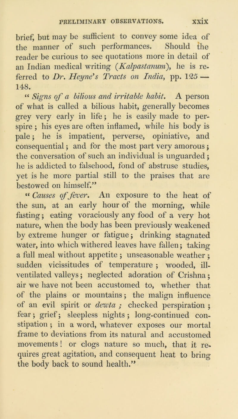 brief, but may be sufficient to convey some idea of the manner of such performances. Should the reader be curious to see quotations more in detail of an Indian medical writing (Kalpastanum), he is re- ferred to Dr. Heyne’s Tracts on India, pp. 125 — 148. “ Signs of a bilious and irritable habit. A person of what is called a bilious habit, generally becomes grey very early in life; he is easily made to per- spire ; his eyes are often inflamed, while his body is pale; he is impatient, perverse, opiniative, and consequential; and for the most part very amorous; the conversation of such an individual is unguarded; he is addicted to falsehood, fond of abstruse studies, yet is he more partial still to the praises that are bestowed on himself.” “ Causes of fever. An exposure to the heat of the sun, at an early hour of the morning, while fasting; eating voraciously any food of a very hot nature, when the body has been previously weakened by extreme hunger or fatigue j drinking stagnated water, into which withered leaves have fallen; taking a full meal without appetite ; unseasonable weather ; sudden vicissitudes of temperature ; wooded, ill- ventilated valleys; neglected adoration of Crishna; air we have not been accustomed to, whether that of the plains or mountains; the malign influence of an evil spirit or devota ; checked perspiration ; fear; grief; sleepless nights ; long-continued con- stipation *, in a word, whatever exposes our mortal frame to deviations from its natural and accustomed movements ! or clogs nature so much, that it re- quires great agitation, and consequent heat to bring the body back to sound health.”