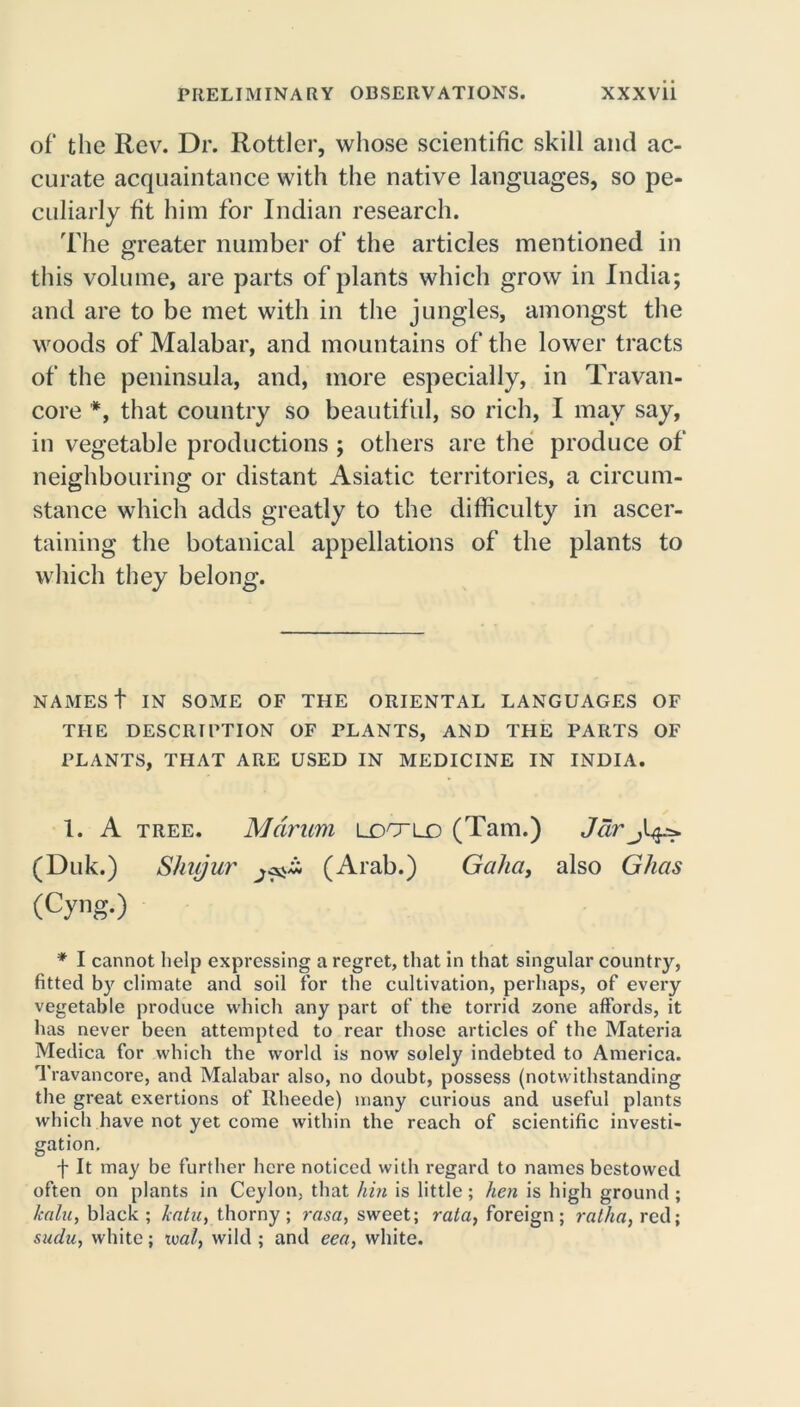 of* the Rev. Dr. Rottler, whose scientific skill and ac- curate acquaintance with the native languages, so pe- culiarly fit him for Indian research. The greater number of the articles mentioned in this volume, are parts of plants which grow in India; and are to be met with in the jungles, amongst the woods of Malabar, and mountains of the lower tracts of the peninsula, and, more especially, in Travan- core *, that country so beautiful, so rich, I may say, in vegetable productions ; others are the produce of neighbouring or distant Asiatic territories, a circum- stance which adds greatly to the difficulty in ascer- taining the botanical appellations of the plants to which they belong. NAMES t IN SOME OF THE ORIENTAL LANGUAGES OF THE DESCRIPTION OF PLANTS, AND THE PARTS OF PLANTS, THAT ARE USED IN MEDICINE IN INDIA. 1. A tree. Mdrum ldo~ld (Tam.) Jar (Duk.) Shujur j(Arab.) Gaha, also Ghas (Cyng.) * I cannot help expressing a regret, that in that singular country, fitted by climate and soil for the cultivation, perhaps, of every vegetable produce which any part of the torrid zone affords, it has never been attempted to rear those articles of the Materia Medica for which the world is now solely indebted to America. Travancore, and Malabar also, no doubt, possess (notwithstanding the great exertions of Rheede) many curious and useful plants which have not yet come within the reach of scientific investi- gation. f It may be further here noticed with regard to names bestowed often on plants in Ceylon, that hin is little; hen is high ground ; lcalu, black ; kata, thorny; rasa, sweet; rata, foreign; ratha, red; sudu, white; xml, wild; and eea, white.