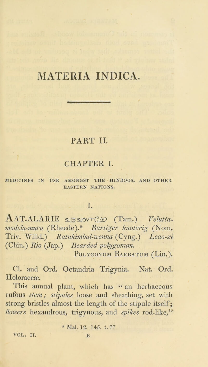MATERIA INDICA. PART II. CHAPTER I. MEDICINES IN USE AMONGST THE HINDOOS, AND OTHER EASTERN NATIONS. I. Aat-alarie (Tam.) Velutta- modela-mucu (Rheede).* Bartiger knoterig (Norn. Triv. Willd.) RatukimbuVwenna (Cyng.) Leao-xi (Chin.) Rio (Jap.) Bearded 'polygonum. Polygonum Barbatum (Lin.). Cl. and Ord. Octandria Trigynia. Nat. Ord. Holoraceae. This annual plant, which has “ an herbaceous rufous stem; stipules loose and sheathing, set with strong bristles almost the length of the stipule itself; flowers hexandrous, trigynous, and spikes rod-like,” VOL. II. * Mai. 12. 145. t. 77 B