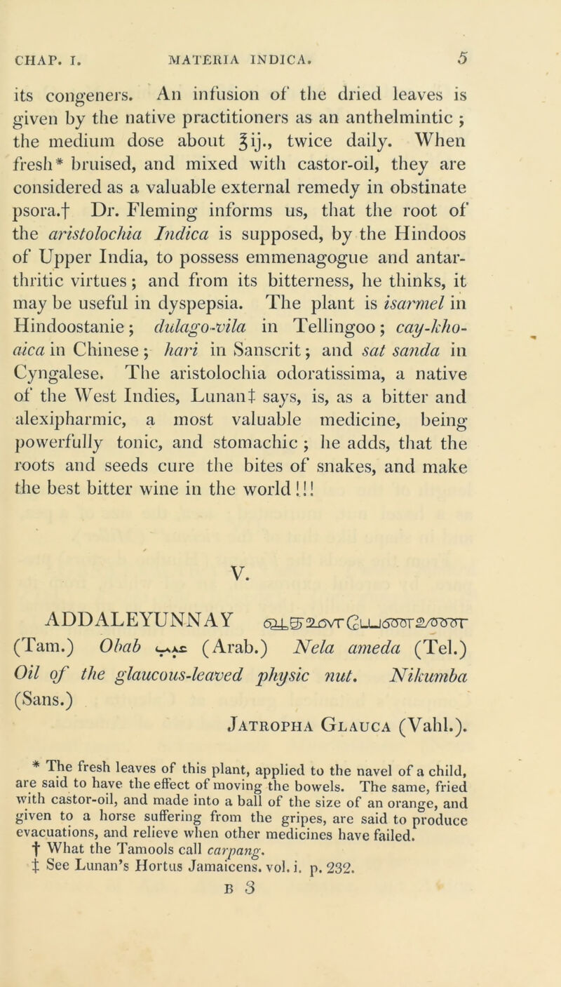 its congeners. An infusion of the dried leaves is given by the native practitioners as an anthelmintic ; the medium dose about ^ij., twice daily. When fresh* bruised, and mixed with castor-oil, they are considered as a valuable external remedy in obstinate psora.f Dr. Fleming informs us, that the root of the aristolochia Inclica is supposed, by the Hindoos of Upper India, to possess emmenagogue and antar- thritic virtues; and from its bitterness, he thinks, it may be useful in dyspepsia. The plant is isarmel in Hindoostanie; dulago-vila in Tellingoo; cay-kho- alca in Chinese ; hari in Sanscrit; and sat sanda in Cyngalese. The aristolochia odoratissima, a native of the West Indies, Lunant says, is, as a bitter and alexipharmic, a most valuable medicine, being powerfully tonic, and stomachic ; he adds, that the roots and seeds cure the bites of snakes, and make the best bitter wine in the world!!! V. ADDALEYUNNAY (Tam.) Obab t-sxc (Arab.) Nela ameda (Tel.) Oil of the glaucous-leaved physic nut. Nikumbci (Sans.) Jatropha Glauca (Valil.). * The fresh leaves of this plant, applied to the navel of a child, are said to have the effect of moving the bowels. The same, fried with castor-oil, and made into a ball of the size of an orange, and given to a horse suffering from the gripes, are said to produce evacuations, and relieve when other medicines have failed. I What the Tamools call carpang. f See Lunan’s Hortus Jamaicens. vol. i. p. 232. B 3