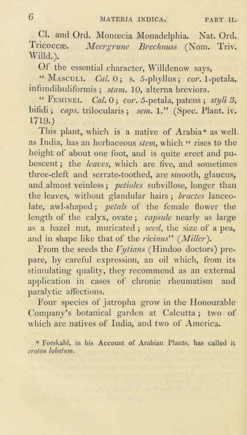MATERIA INDICA. PART II. Cl. and Ord. Monoecia Monadelpliia. Nat. Ord. Fricoccag. Meergrmie Brechnuss (Nom. Triv. Willd.). Of the essential character, Willdenow says, “ Masculi. Cal. 0$ s. 5-phyllus; cor. 1-petala, infundibuliformis ; stam. 10, alterna breviora. “ Feminei. Cal. 0 ; cor. 5-petala, patens ; styli 3, bifidi; caps, trilocularis ; sem. 1.” (Spec. Plant, iv. 17190 This plant, which is a native of Arabia* as well as India, has an herbaceous stem, which “ rises to the height of about one foot, and is quite erect and pu- bescent ; the leaves, which are five, and sometimes three-cleft and serrate-toothed, are smooth, glaucus, and almost veinless; petioles subvillose, longer than the leaves, without glandular hairs ; bractes lanceo- late, awl-shaped; petals of the female flower the length of the calyx, ovate; capsule nearly as large as a hazel nut, muricated ; seed, the size of a pea, and in shape like that of the ricinus” (Miller). From the seeds the Vytians (Hindoo doctors) pre- pare, by careful expression, an oil which, from its stimulating quality, they recommend as an external application in cases of chronic rheumatism and paralytic affections. Four species of jatropha grow in the Honourable Company’s botanical garden at Calcutta; two of which are natives of India, and two of America. * Forskalil, in his Account of Arabian Plants, has called it croton lobatnm.