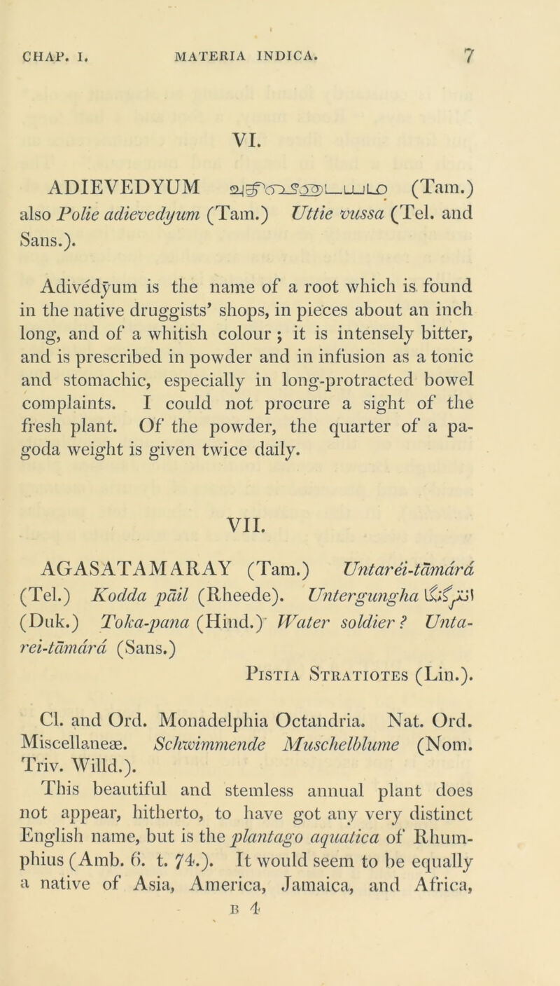 VI. ADIEVEDYUM 2jgY)^j2)L_u_jLD (Tam.) also Polie adievedyum (Tam.) Uttie vussa (Tel. and Sans.). Adivedyum is the name of a root which is found in the native druggists* shops, in pieces about an inch long, and of a whitish colour ; it is intensely bitter, and is prescribed in powder and in infusion as a tonic and stomachic, especially in long-protracted bowel complaints. I could not procure a sight of the fresh plant. Of the powder, the quarter of a pa- goda weight is given twice daily. VII. AGASATA M A R AY ( Tam.) Untarei-tdmdrd (Tel.) Kodda pail (Rlieede). Untergungha (Duk.) Toka-pana (Hind.) Water soldier? XJnta- rei-tamdrd (Sans.) Pistia Stratiotes (Lin.). Cl. and Ord. Monadelphia Octandria. Nat. Ord. Miscellaneae. Schwimmende Muschelblume (Nom. Triv. Willd.). This beautiful and stemless annual plant does not appear, hitherto, to have got any very distinct English name, but is the plantago aquatica of Rhum- phius (Amb. 6. t. 74.). It would seem to be equally a native of Asia, America, Jamaica, and Africa, b 4